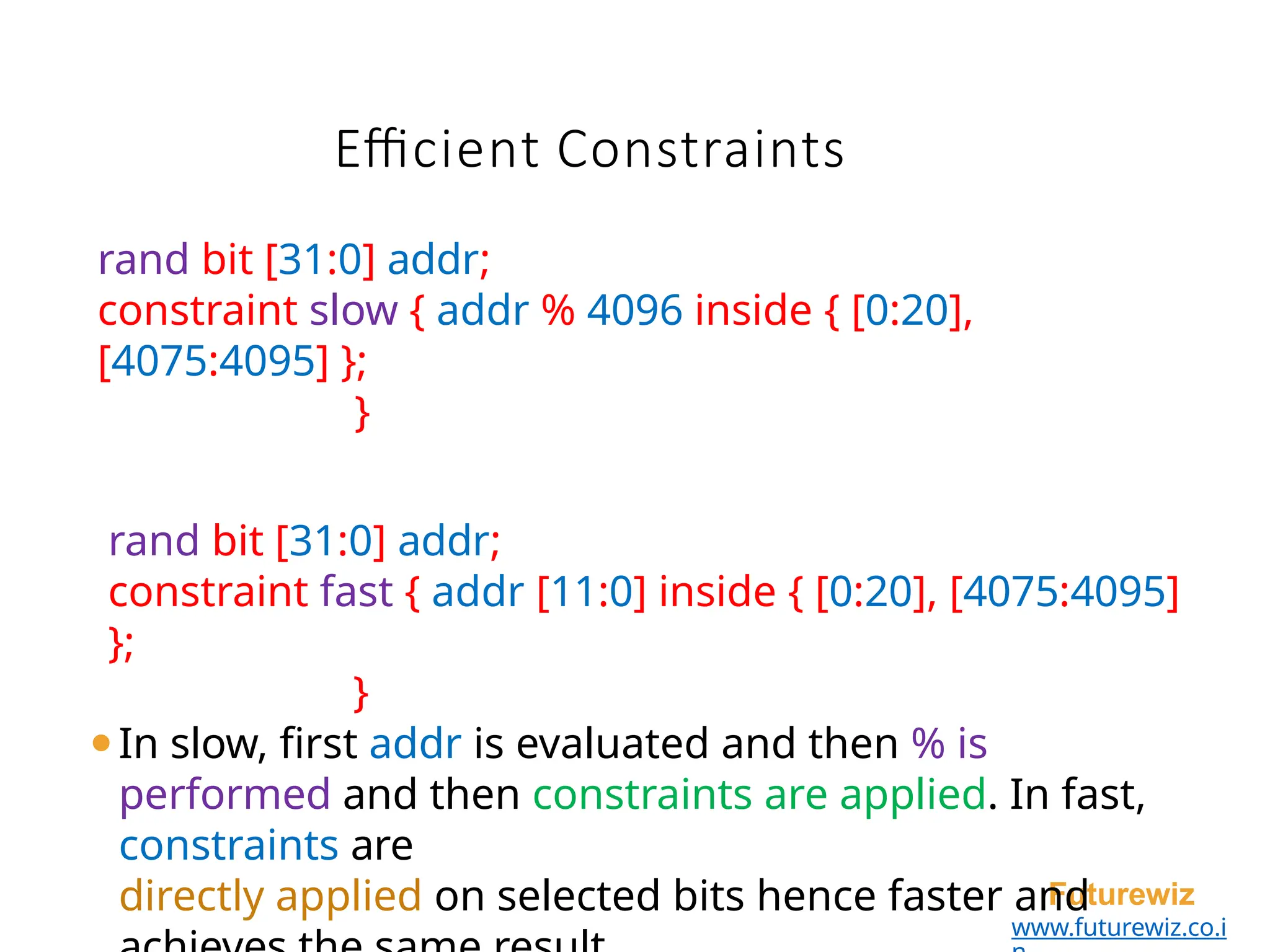 Efficient Constraints
Futurewiz
www.futurewiz.co.i
rand bit [31:0] addr;
constraint slow { addr % 4096 inside { [0:20],
[4075:4095] };
}
rand bit [31:0] addr;
constraint fast { addr [11:0] inside { [0:20], [4075:4095]
};
}
⚫In slow, first addr is evaluated and then % is
performed and then constraints are applied. In fast,
constraints are
directly applied on selected bits hence faster and
 
