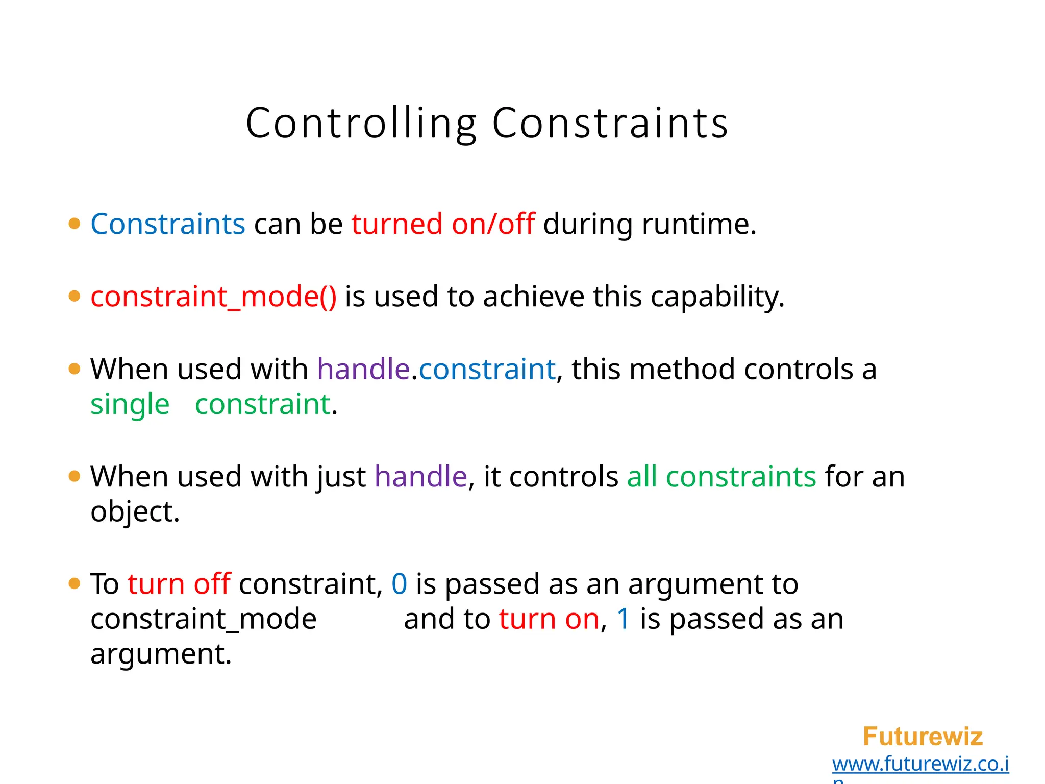 ⚫ Constraints can be turned on/off during runtime.
⚫ constraint_mode() is used to achieve this capability.
⚫ When used with handle.constraint, this method controls a
single constraint.
⚫ When used with just handle, it controls all constraints for an
object.
⚫ To turn off constraint, 0 is passed as an argument to
constraint_mode and to turn on, 1 is passed as an
argument.
Futurewiz
www.futurewiz.co.i
Controlling Constraints
 