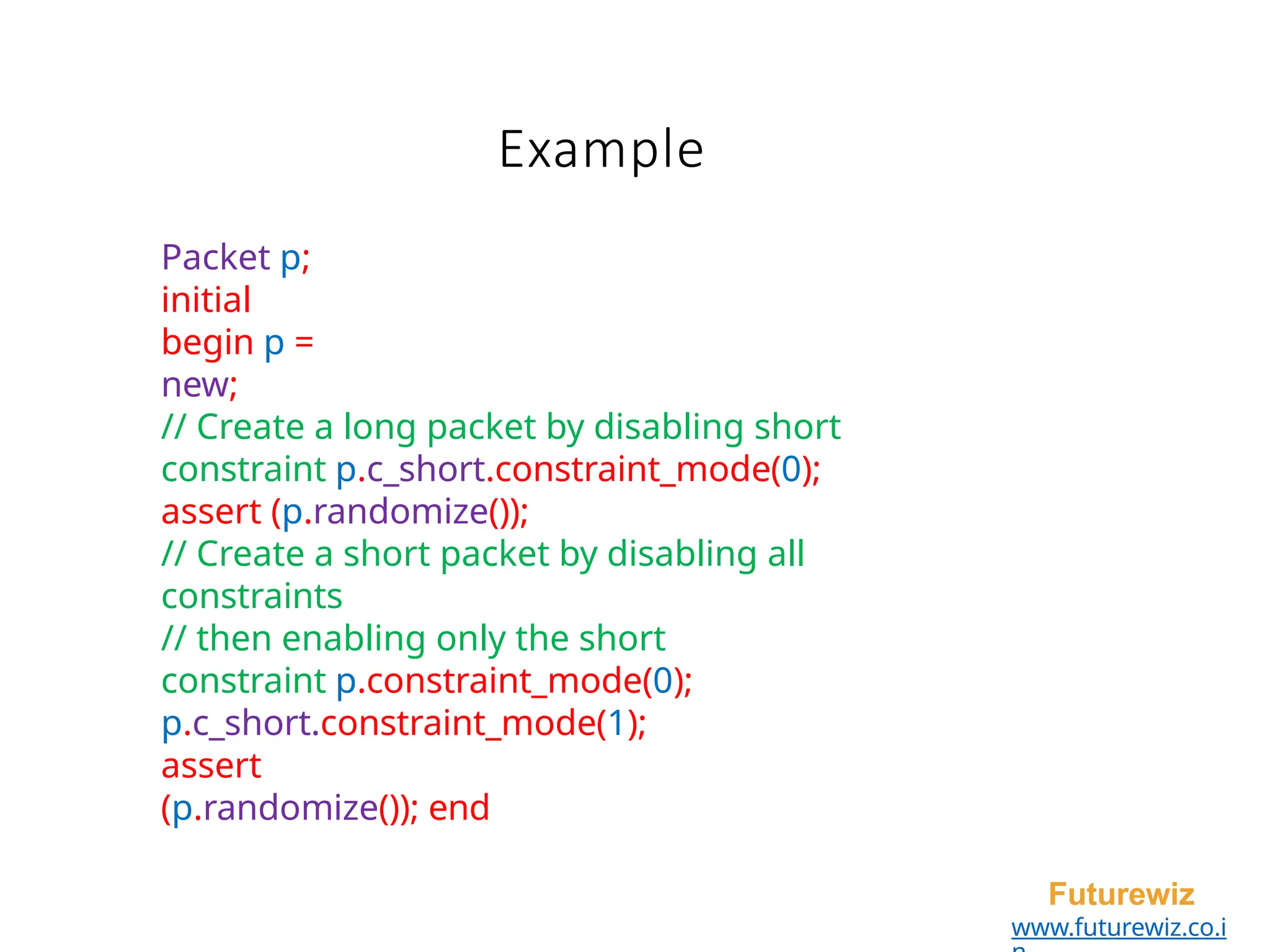 Example
Futurewiz
www.futurewiz.co.i
Packet p;
initial
begin p =
new;
// Create a long packet by disabling short
constraint p.c_short.constraint_mode(0);
assert (p.randomize());
// Create a short packet by disabling all
constraints
// then enabling only the short
constraint p.constraint_mode(0);
p.c_short.constraint_mode(1);
assert
(p.randomize()); end
 