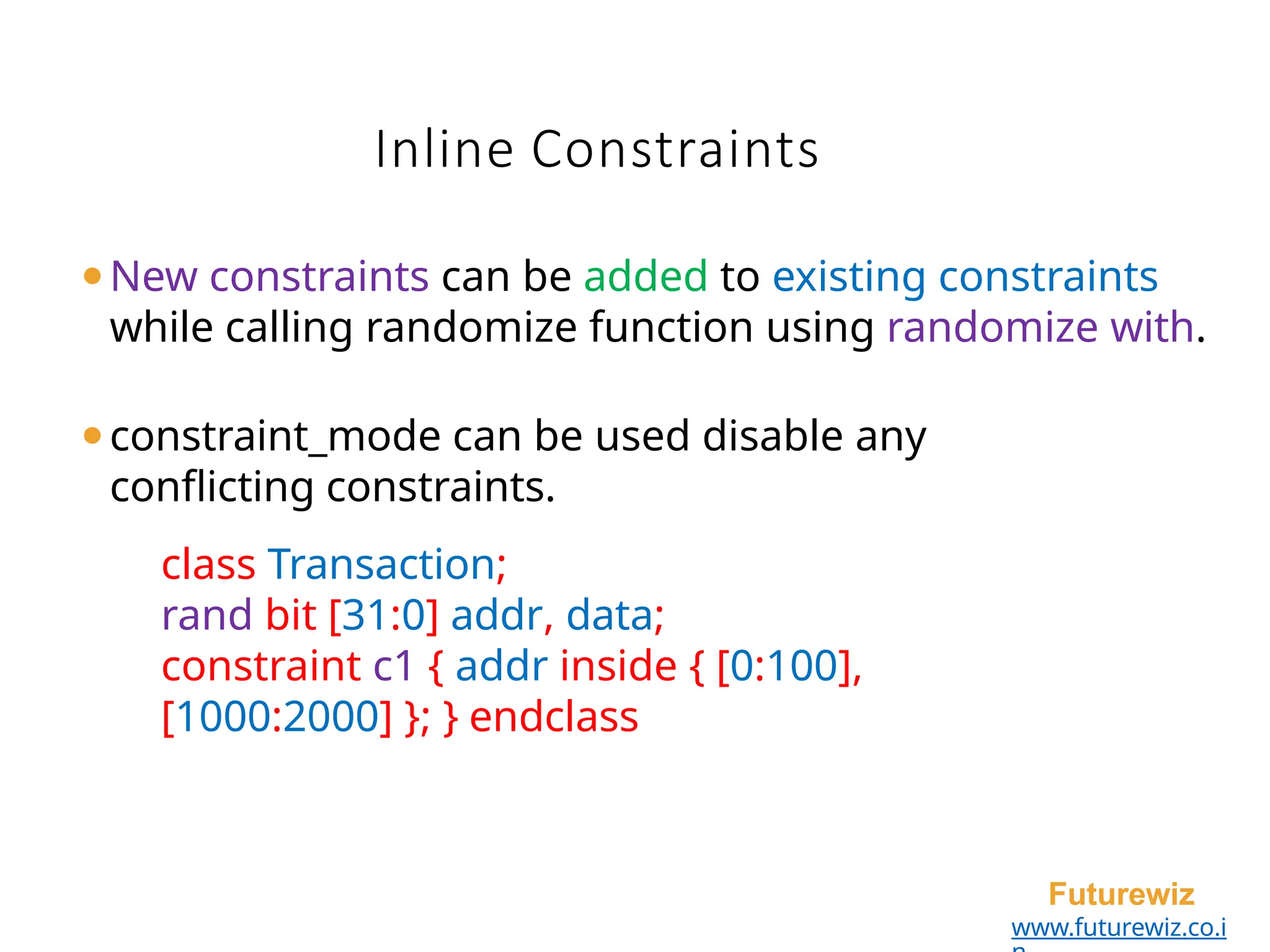 Inline Constraints
Futurewiz
www.futurewiz.co.i
⚫New constraints can be added to existing constraints
while calling randomize function using randomize with.
⚫constraint_mode can be used disable any
conflicting constraints.
class Transaction;
rand bit [31:0] addr, data;
constraint c1 { addr inside { [0:100],
[1000:2000] }; } endclass
 