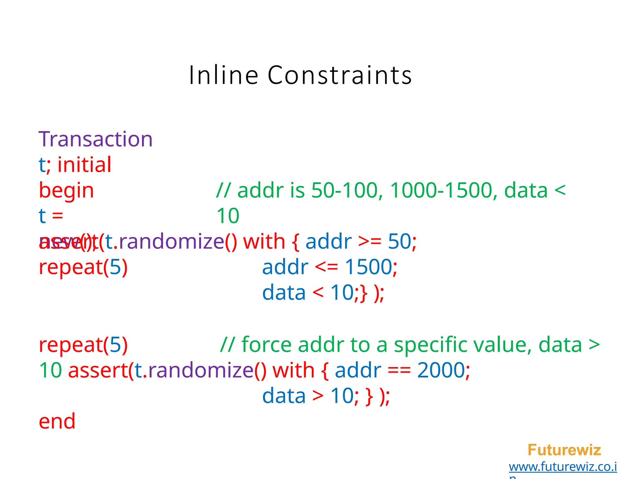 Inline Constraints
Futurewiz
www.futurewiz.co.i
// addr is 50-100, 1000-1500, data <
10
Transaction
t; initial
begin
t =
new();
repeat(5)
assert(t.randomize() with { addr >= 50;
addr <= 1500;
data < 10;} );
repeat(5) // force addr to a specific value, data >
10 assert(t.randomize() with { addr == 2000;
data > 10; } );
end
 