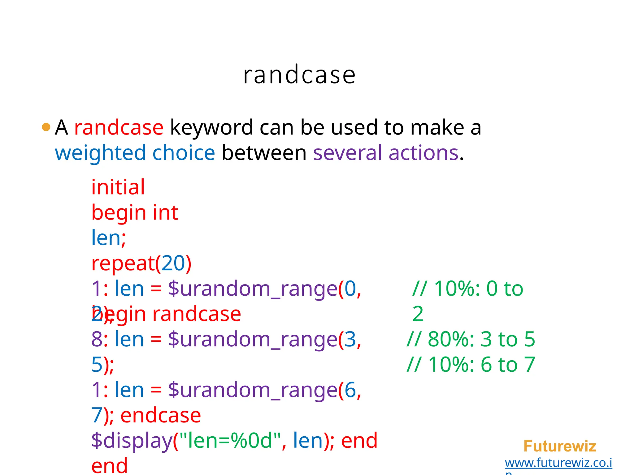 randcase
Futurewiz
www.futurewiz.co.i
⚫A randcase keyword can be used to make a
weighted choice between several actions.
initial
begin int
len;
repeat(20)
begin randcase
// 10%: 0 to
2
// 80%: 3 to 5
// 10%: 6 to 7
1: len = $urandom_range(0,
2);
8: len = $urandom_range(3,
5);
1: len = $urandom_range(6,
7); endcase
$display("len=%0d", len); end
end
 