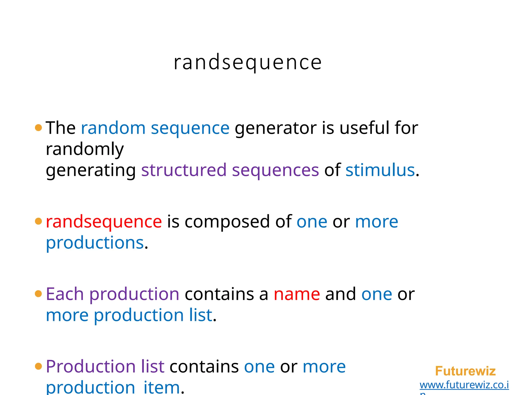 randsequence
Futurewiz
www.futurewiz.co.i
⚫The random sequence generator is useful for
randomly
generating structured sequences of stimulus.
⚫randsequence is composed of one or more
productions.
⚫Each production contains a name and one or
more production list.
⚫Production list contains one or more
production_item.
 