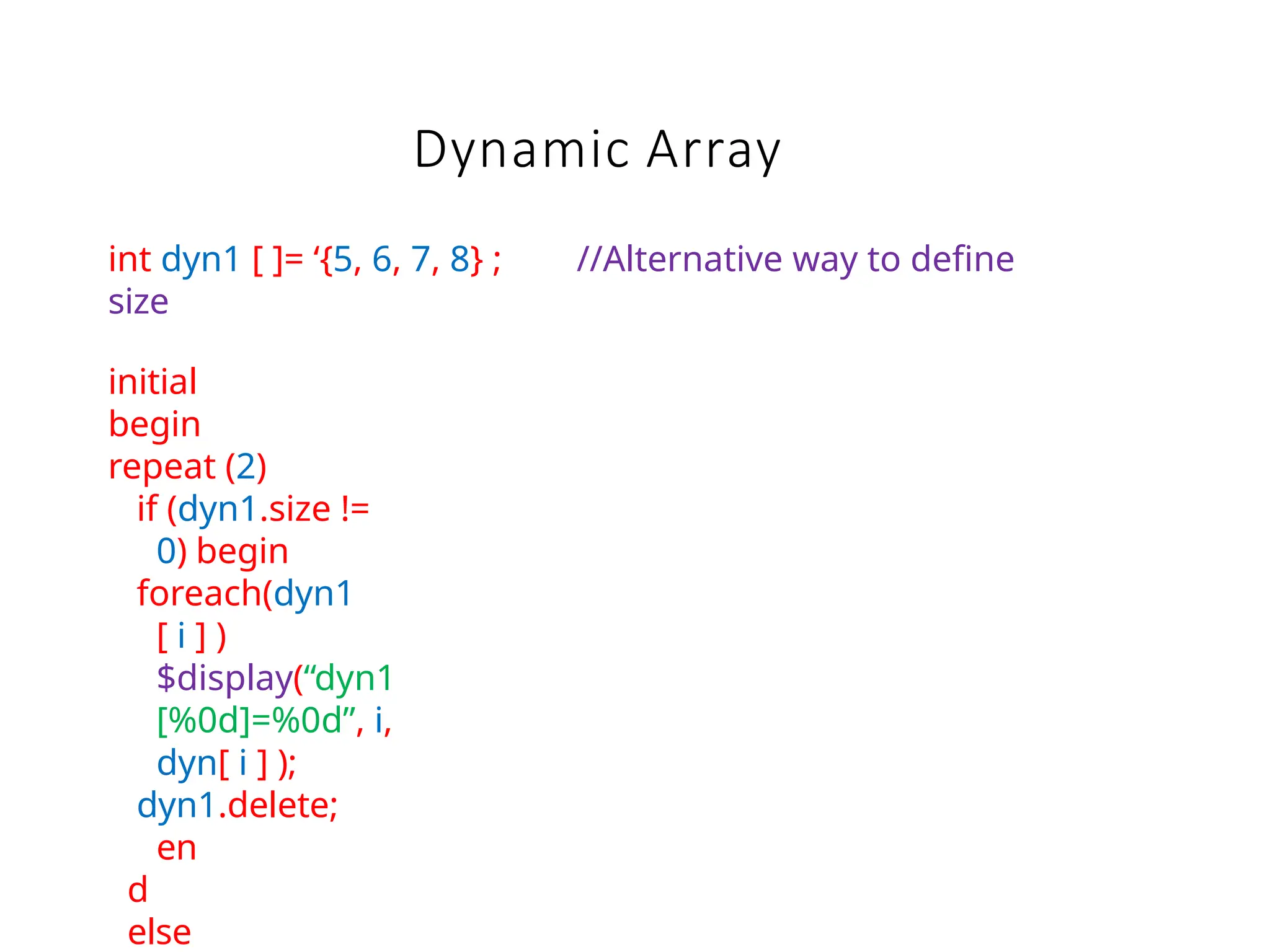 Dynamic Array
int dyn1 [ ]= ‘{5, 6, 7, 8} ; //Alternative way to define
size
initial
begin
repeat (2)
if (dyn1.size !=
0) begin
foreach(dyn1
[ i ] )
$display(“dyn1
[%0d]=%0d”, i,
dyn[ i ] );
dyn1.delete;
en
d
else
 