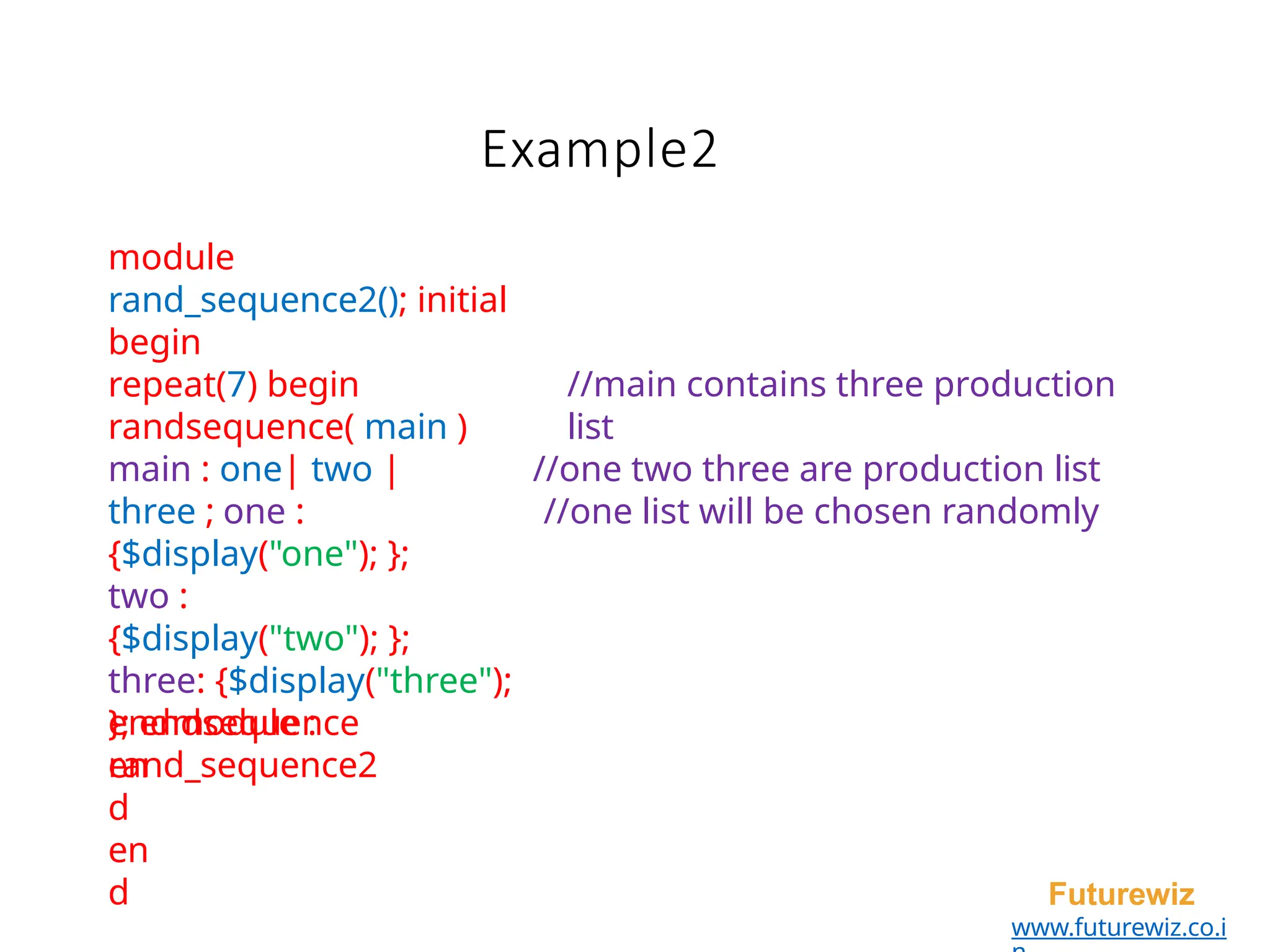 Example2
Futurewiz
www.futurewiz.co.i
//main contains three production
list
//one two three are production list
//one list will be chosen randomly
module
rand_sequence2(); initial
begin
repeat(7) begin
randsequence( main )
main : one| two |
three ; one :
{$display("one"); };
two :
{$display("two"); };
three: {$display("three");
}; endsequence
en
d
en
d
endmodule :
rand_sequence2
 
