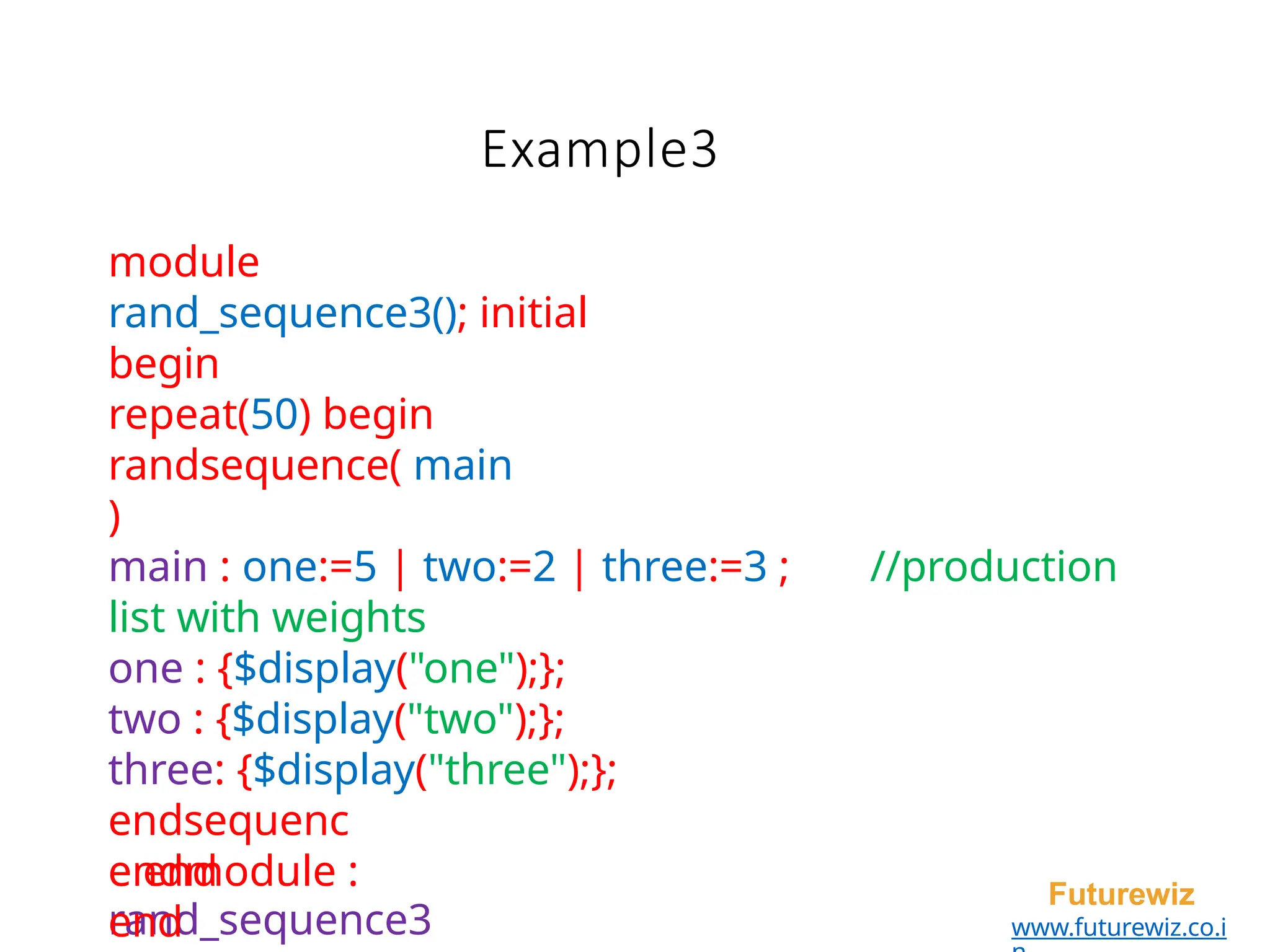 Example3
endmodule :
rand_sequence3
Futurewiz
www.futurewiz.co.i
module
rand_sequence3(); initial
begin
repeat(50) begin
randsequence( main
)
main : one:=5 | two:=2 | three:=3 ; //production
list with weights
one : {$display("one");};
two : {$display("two");};
three: {$display("three");};
endsequenc
e end
end
 