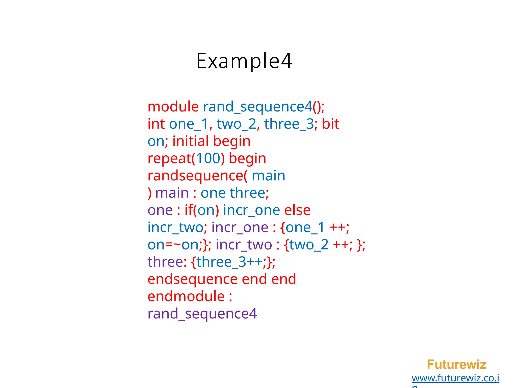 Example4
Futurewiz
www.futurewiz.co.i
module rand_sequence4();
int one_1, two_2, three_3; bit
on; initial begin
repeat(100) begin
randsequence( main
) main : one three;
one : if(on) incr_one else
incr_two; incr_one : {one_1 ++;
on=~on;}; incr_two : {two_2 ++; };
three: {three_3++;};
endsequence end end
endmodule :
rand_sequence4
 