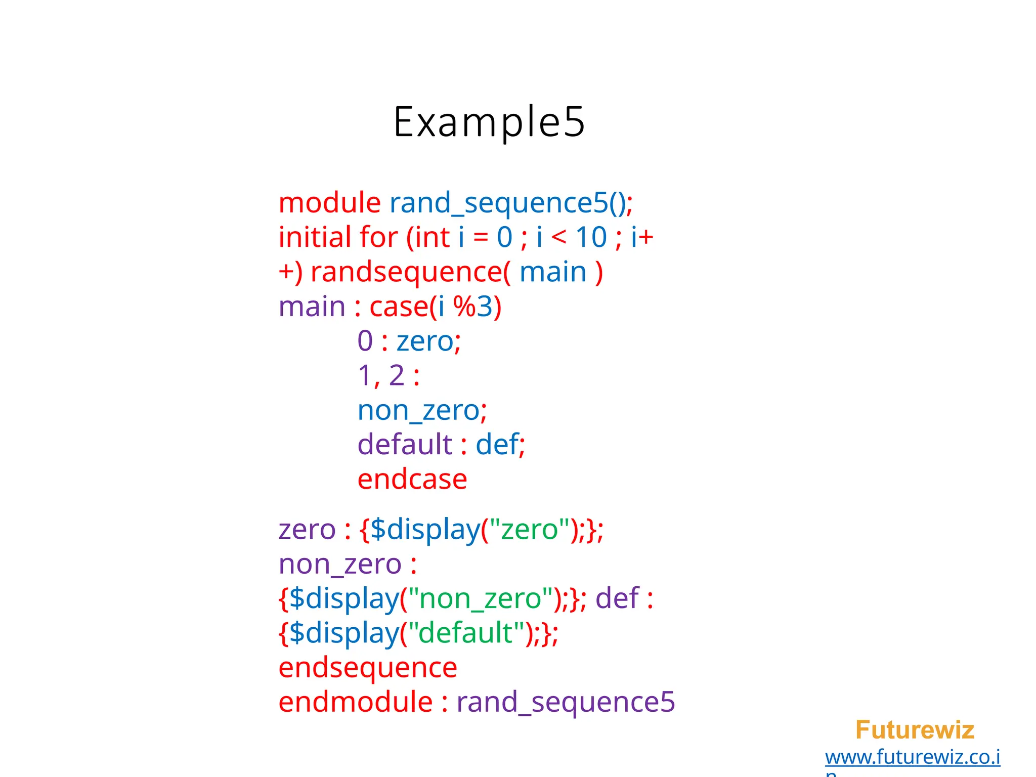 Example5
Futurewiz
www.futurewiz.co.i
module rand_sequence5();
initial for (int i = 0 ; i < 10 ; i+
+) randsequence( main )
main : case(i %3)
0 : zero;
1, 2 :
non_zero;
default : def;
endcase
zero : {$display("zero");};
non_zero :
{$display("non_zero");}; def :
{$display("default");};
endsequence
endmodule : rand_sequence5
 