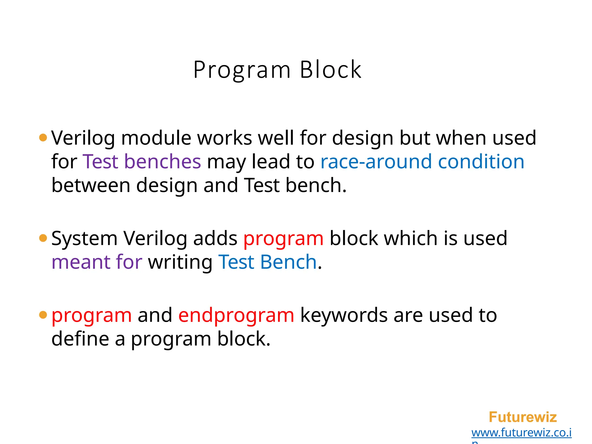 Program Block
Futurewiz
www.futurewiz.co.i
⚫Verilog module works well for design but when used
for Test benches may lead to race-around condition
between design and Test bench.
⚫System Verilog adds program block which is used
meant for writing Test Bench.
⚫program and endprogram keywords are used to
define a program block.
 