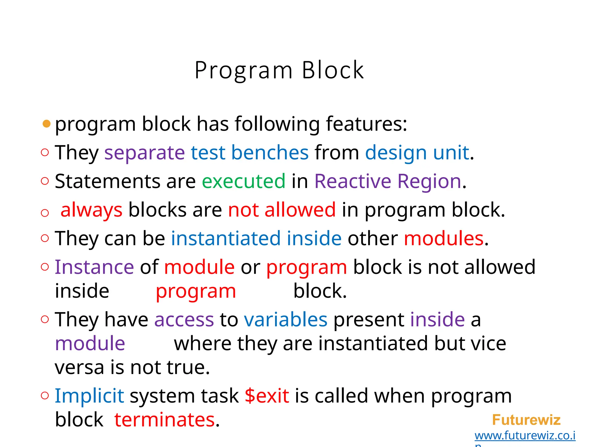 Program Block
Futurewiz
www.futurewiz.co.i
⚫program block has following features:
o They separate test benches from design unit.
o Statements are executed in Reactive Region.
o always blocks are not allowed in program block.
o They can be instantiated inside other modules.
o Instance of module or program block is not allowed
inside program block.
o They have access to variables present inside a
module where they are instantiated but vice
versa is not true.
o Implicit system task $exit is called when program
block terminates.
 