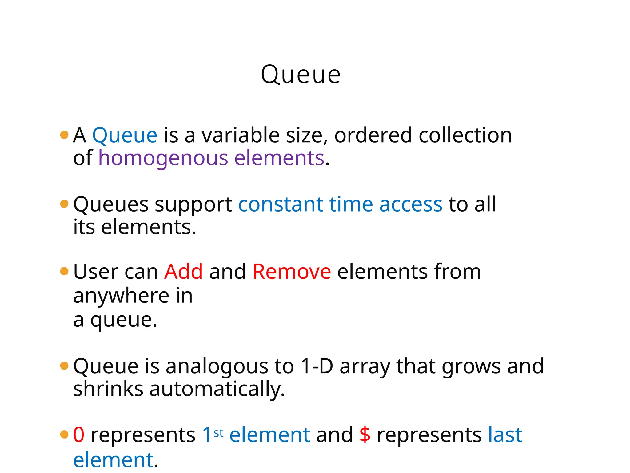 ⚫A Queue is a variable size, ordered collection
of homogenous elements.
⚫Queues support constant time access to all
its elements.
⚫User can Add and Remove elements from
anywhere in
a queue.
⚫Queue is analogous to 1-D array that grows and
shrinks automatically.
⚫0 represents 1st element and $ represents last
element.
Queue
 
