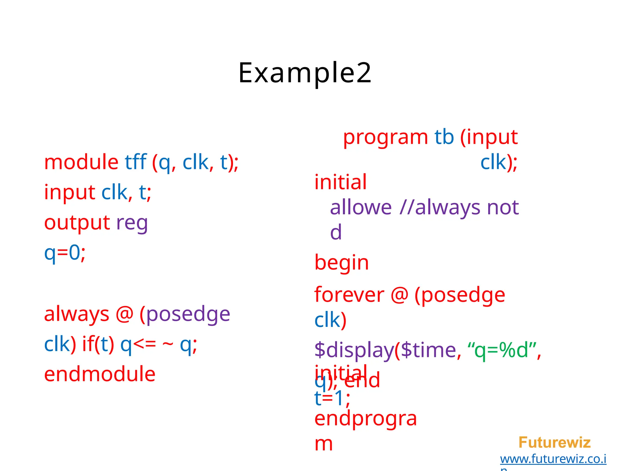 Example2
Futurewiz
www.futurewiz.co.i
module tff (q, clk, t);
input clk, t;
output reg
q=0;
always @ (posedge
clk) if(t) q<= ~ q;
endmodule
initial
allowe
d
begin
program tb (input
clk);
//always not
forever @ (posedge
clk)
$display($time, “q=%d”,
q); end
initial
t=1;
endprogra
m
 