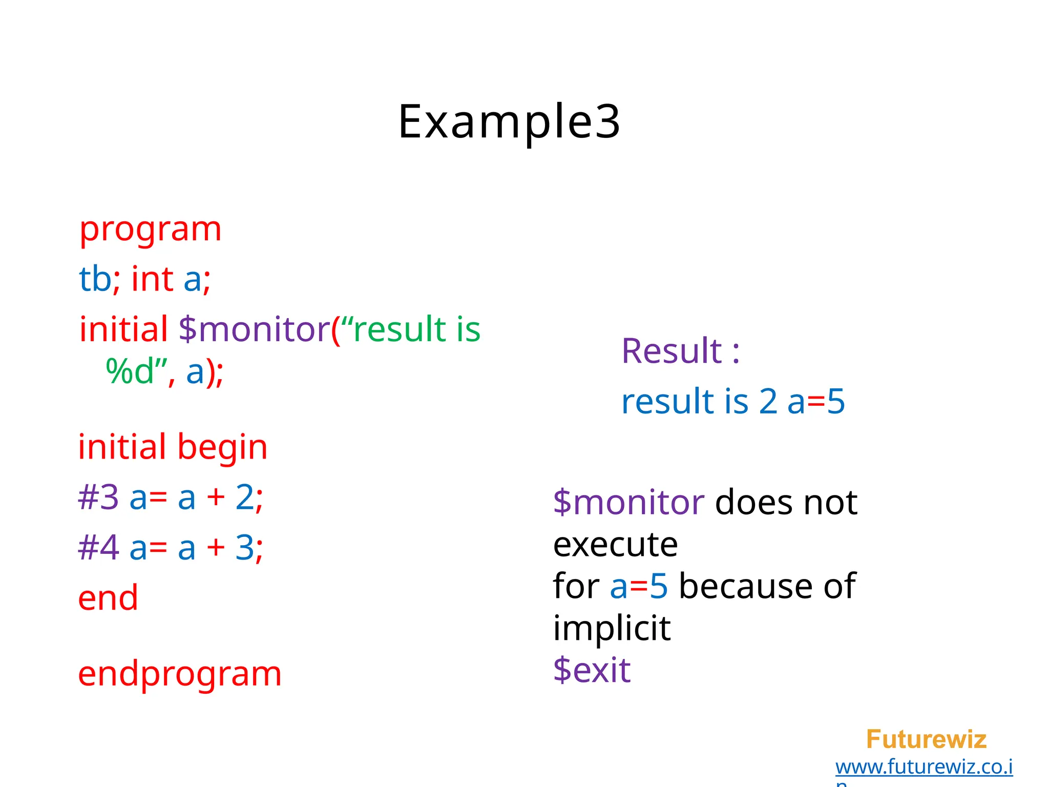 Example3
Futurewiz
www.futurewiz.co.i
program
tb; int a;
initial $monitor(“result is
%d”, a);
initial begin
#3 a= a + 2;
#4 a= a + 3;
end
endprogram
Result :
result is 2 a=5
$monitor does not
execute
for a=5 because of
implicit
$exit
 