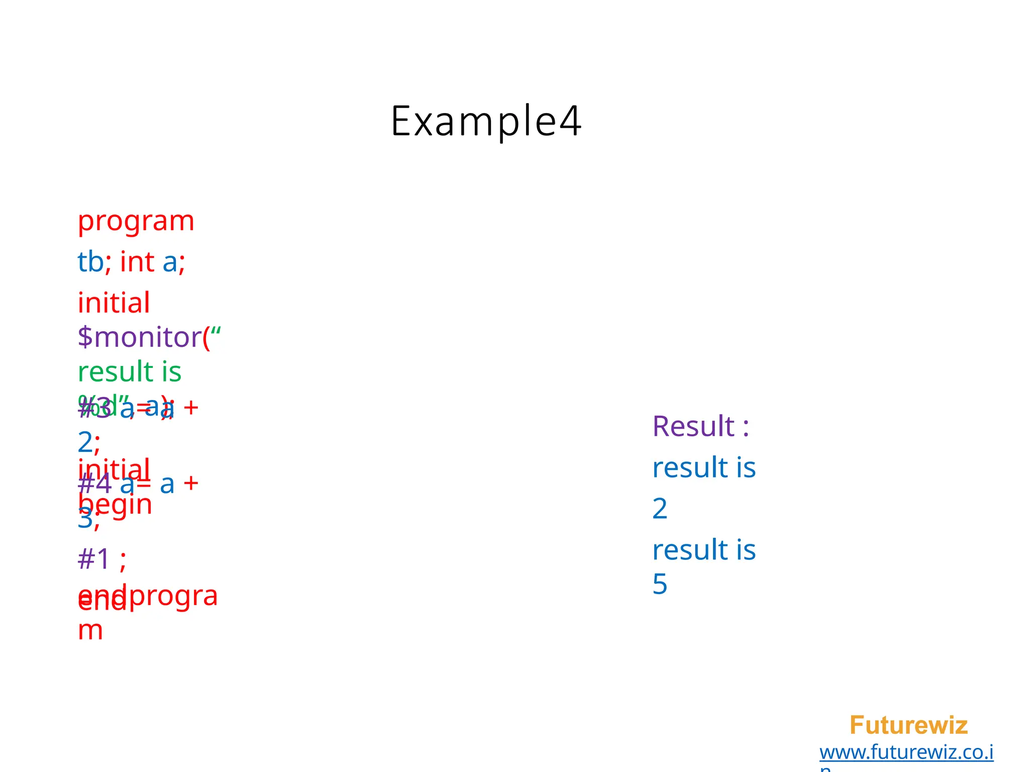 Example4
Futurewiz
www.futurewiz.co.i
program
tb; int a;
initial
$monitor(“
result is
%d”, a);
initial
begin
#3 a= a +
2;
#4 a= a +
3;
#1 ;
end
endprogra
m
Result :
result is
2
result is
5
 