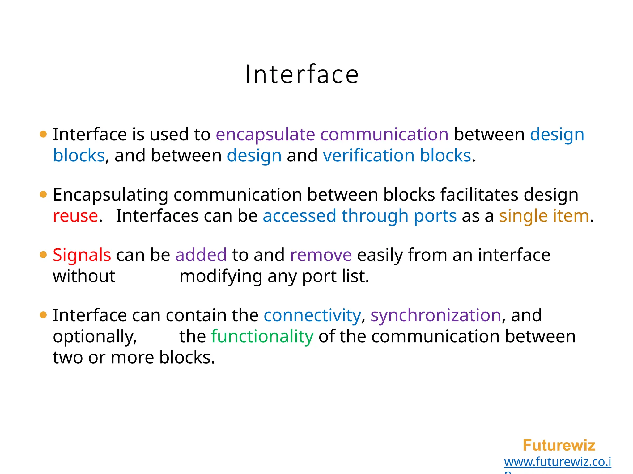 Interface
Futurewiz
www.futurewiz.co.i
⚫ Interface is used to encapsulate communication between design
blocks, and between design and verification blocks.
⚫ Encapsulating communication between blocks facilitates design
reuse. Interfaces can be accessed through ports as a single item.
⚫ Signals can be added to and remove easily from an interface
without modifying any port list.
⚫ Interface can contain the connectivity, synchronization, and
optionally, the functionality of the communication between
two or more blocks.
 