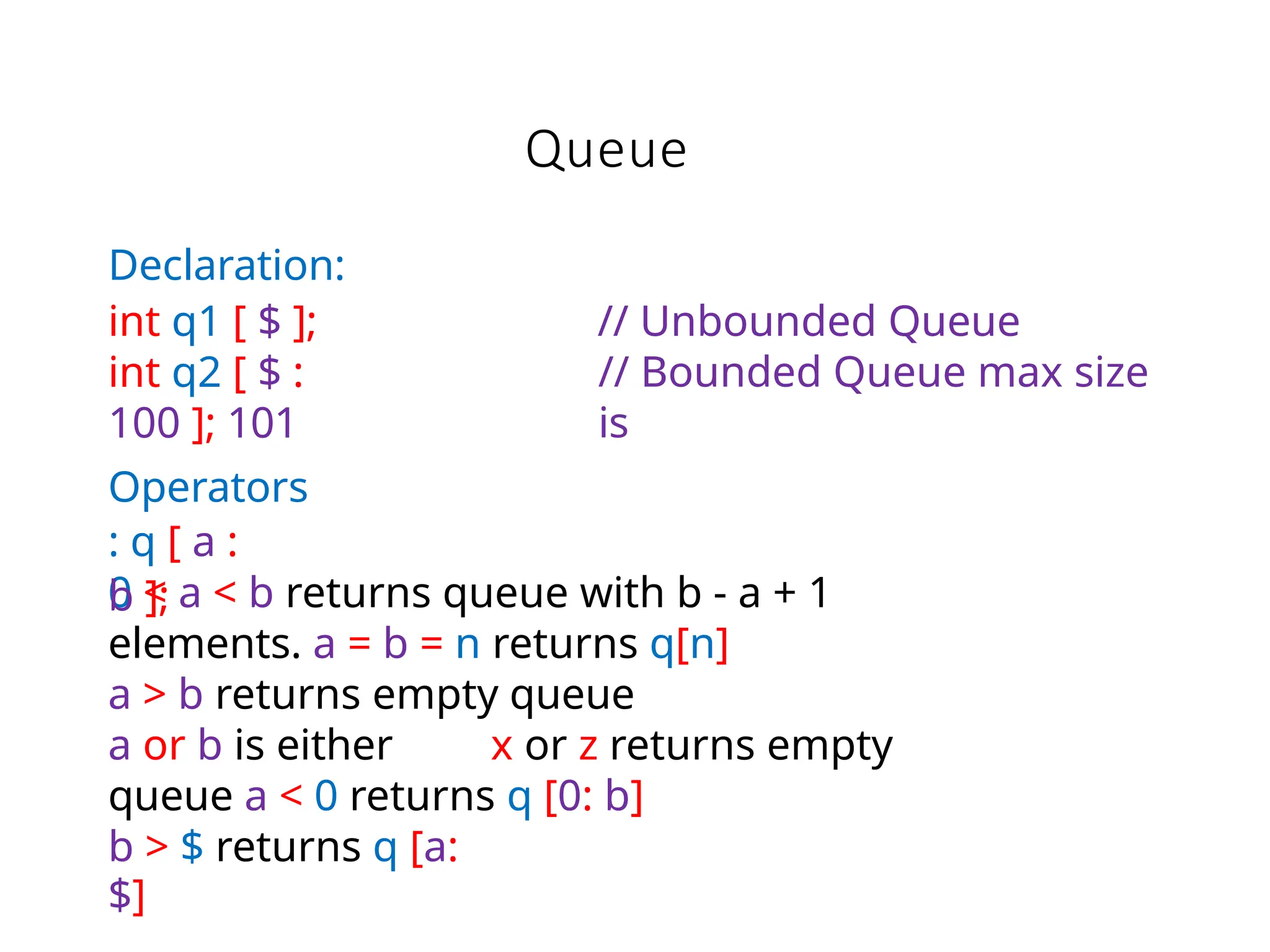 Queue
b > $ returns q [a:
$]
// Unbounded Queue
// Bounded Queue max size
is
0 < a < b returns queue with b - a + 1
elements. a = b = n returns q[n]
a > b returns empty queue
a or b is either x or z returns empty
queue a < 0 returns q [0: b]
Declaration:
int q1 [ $ ];
int q2 [ $ :
100 ]; 101
Operators
: q [ a :
b ];
 