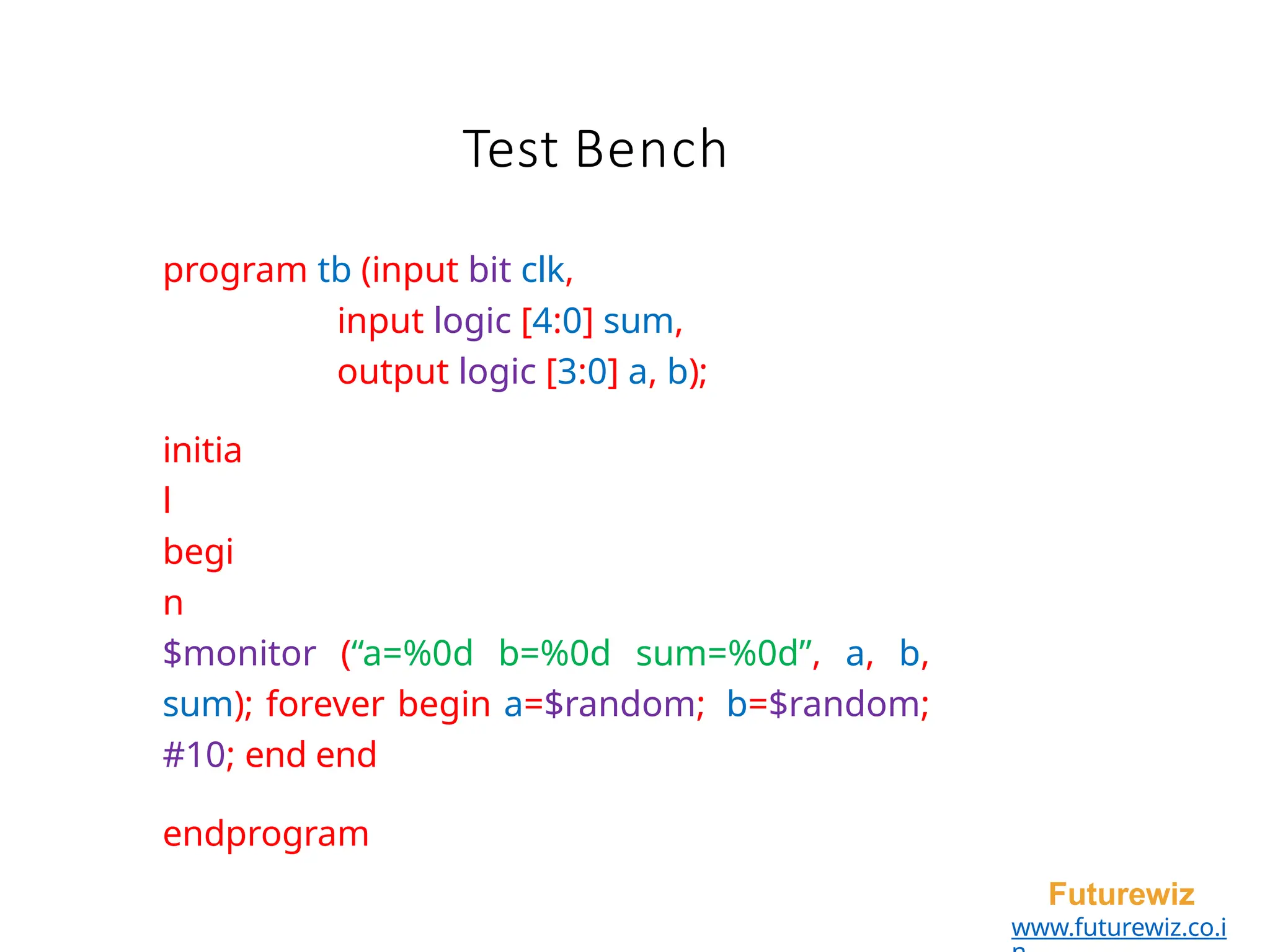 Test Bench
Futurewiz
www.futurewiz.co.i
program tb (input bit clk,
input logic [4:0] sum,
output logic [3:0] a, b);
initia
l
begi
n
$monitor (“a=%0d b=%0d sum=%0d”, a, b,
sum); forever begin a=$random; b=$random;
#10; end end
endprogram
 