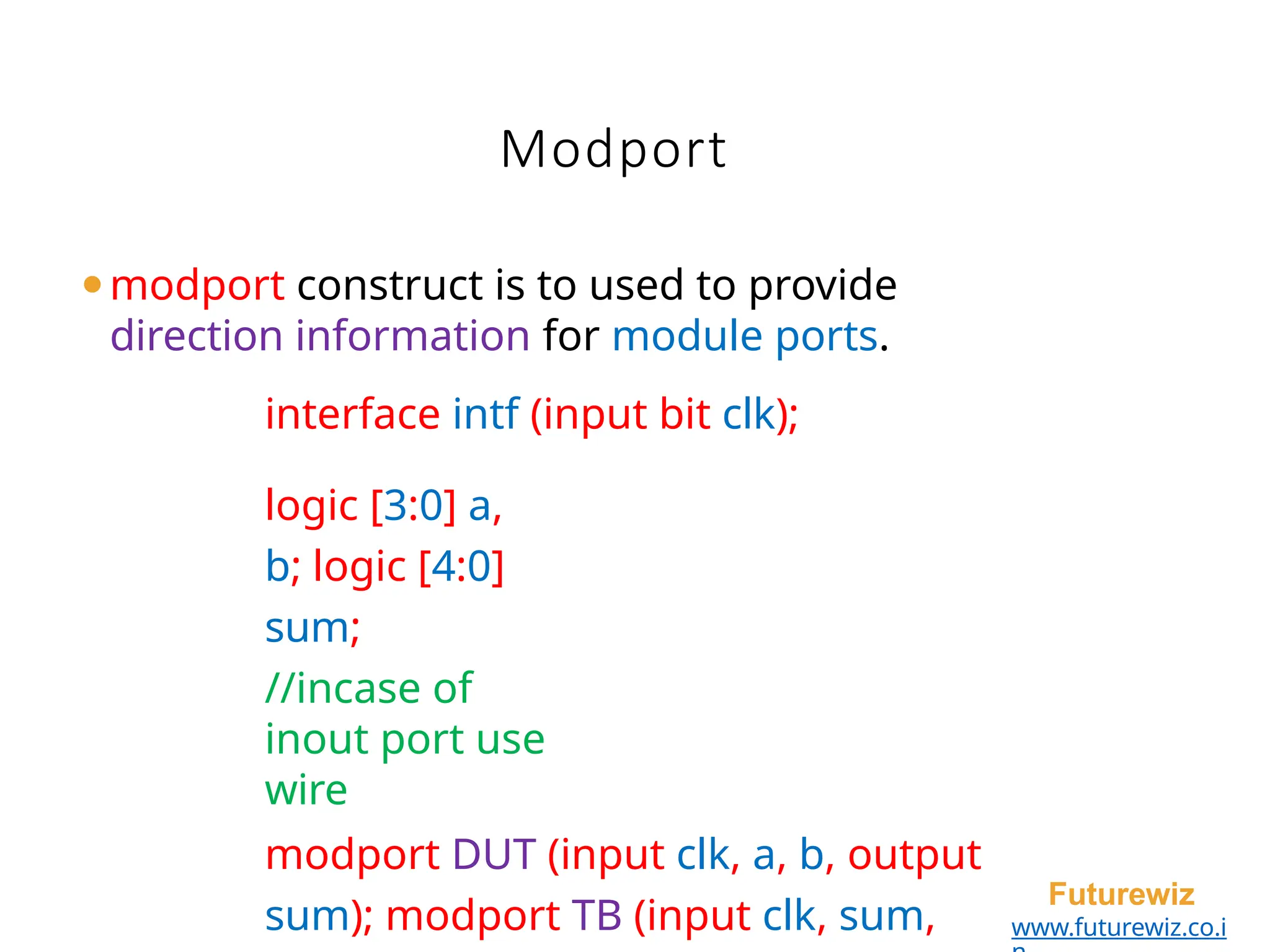 Modport
Futurewiz
www.futurewiz.co.i
⚫modport construct is to used to provide
direction information for module ports.
interface intf (input bit clk);
logic [3:0] a,
b; logic [4:0]
sum;
//incase of
inout port use
wire
modport DUT (input clk, a, b, output
sum); modport TB (input clk, sum,
 