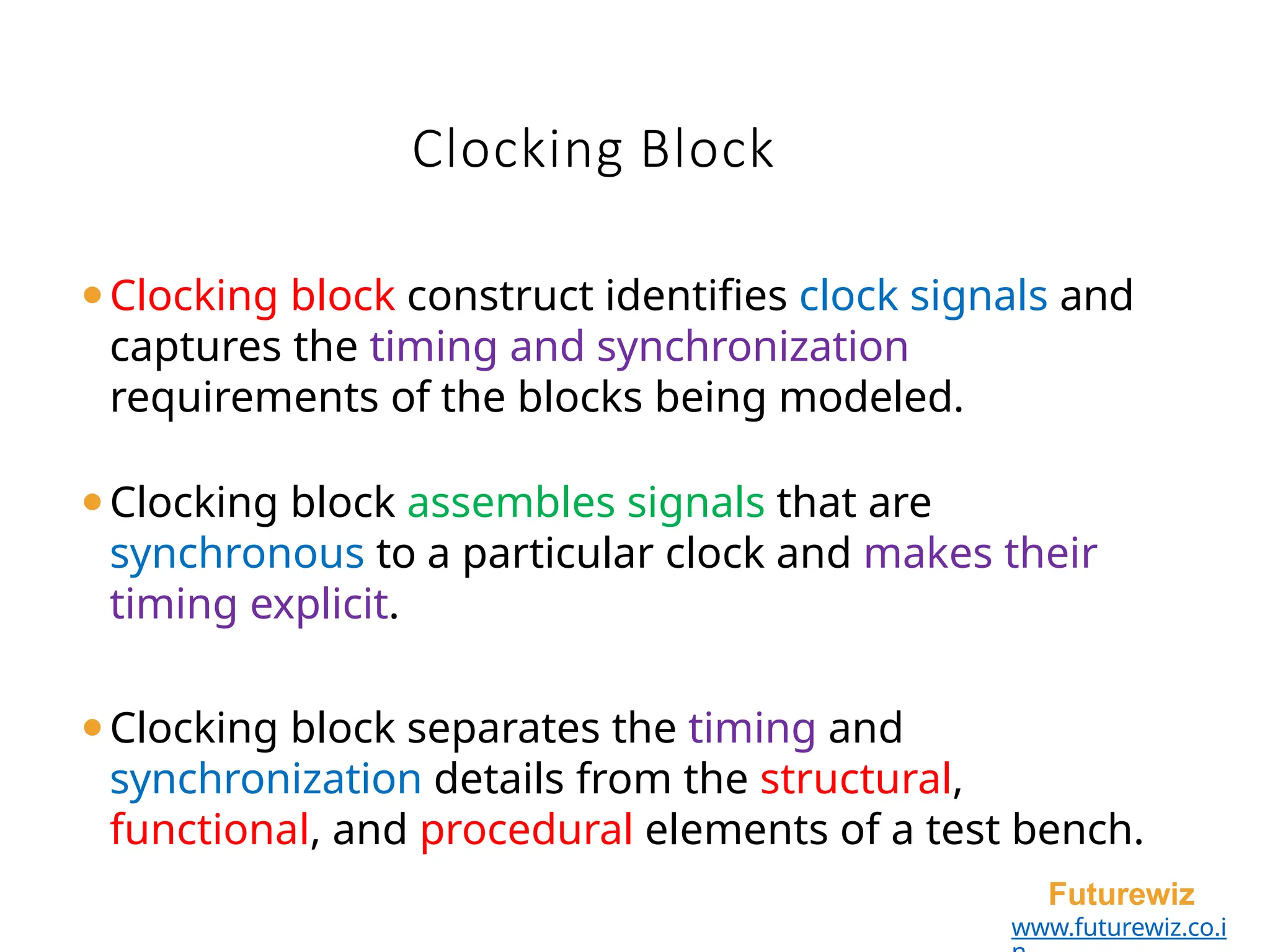 Clocking Block
Futurewiz
www.futurewiz.co.i
⚫Clocking block construct identifies clock signals and
captures the timing and synchronization
requirements of the blocks being modeled.
⚫Clocking block assembles signals that are
synchronous to a particular clock and makes their
timing explicit.
⚫Clocking block separates the timing and
synchronization details from the structural,
functional, and procedural elements of a test bench.
 