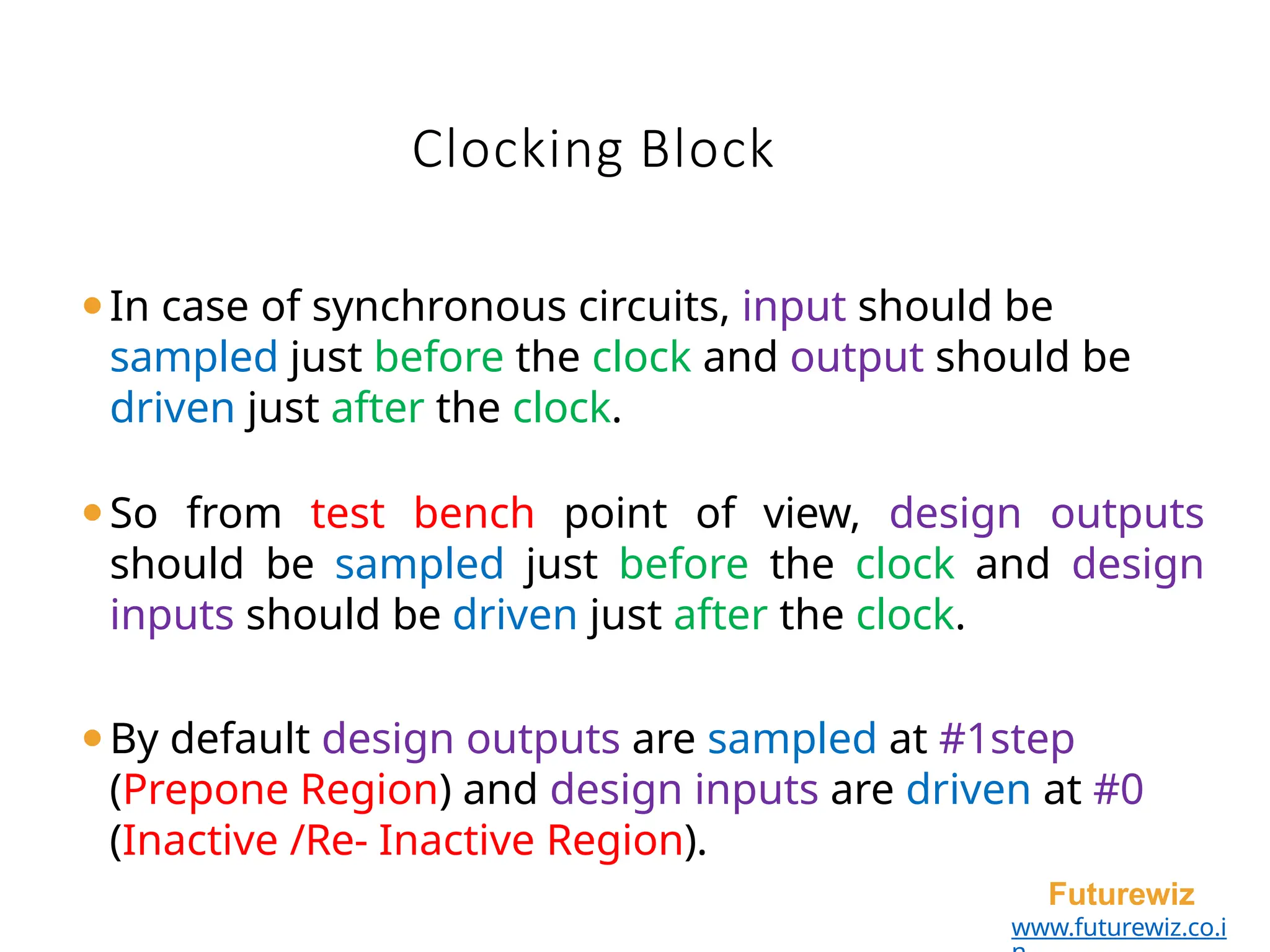 Clocking Block
Futurewiz
www.futurewiz.co.i
⚫In case of synchronous circuits, input should be
sampled just before the clock and output should be
driven just after the clock.
⚫So from test bench point of view, design outputs
should be sampled just before the clock and design
inputs should be driven just after the clock.
⚫By default design outputs are sampled at #1step
(Prepone Region) and design inputs are driven at #0
(Inactive /Re- Inactive Region).
 