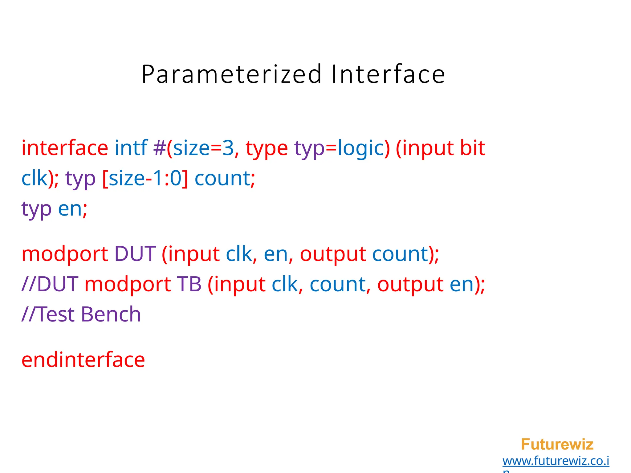 Parameterized Interface
Futurewiz
www.futurewiz.co.i
interface intf #(size=3, type typ=logic) (input bit
clk); typ [size-1:0] count;
typ en;
modport DUT (input clk, en, output count);
//DUT modport TB (input clk, count, output en);
//Test Bench
endinterface
 