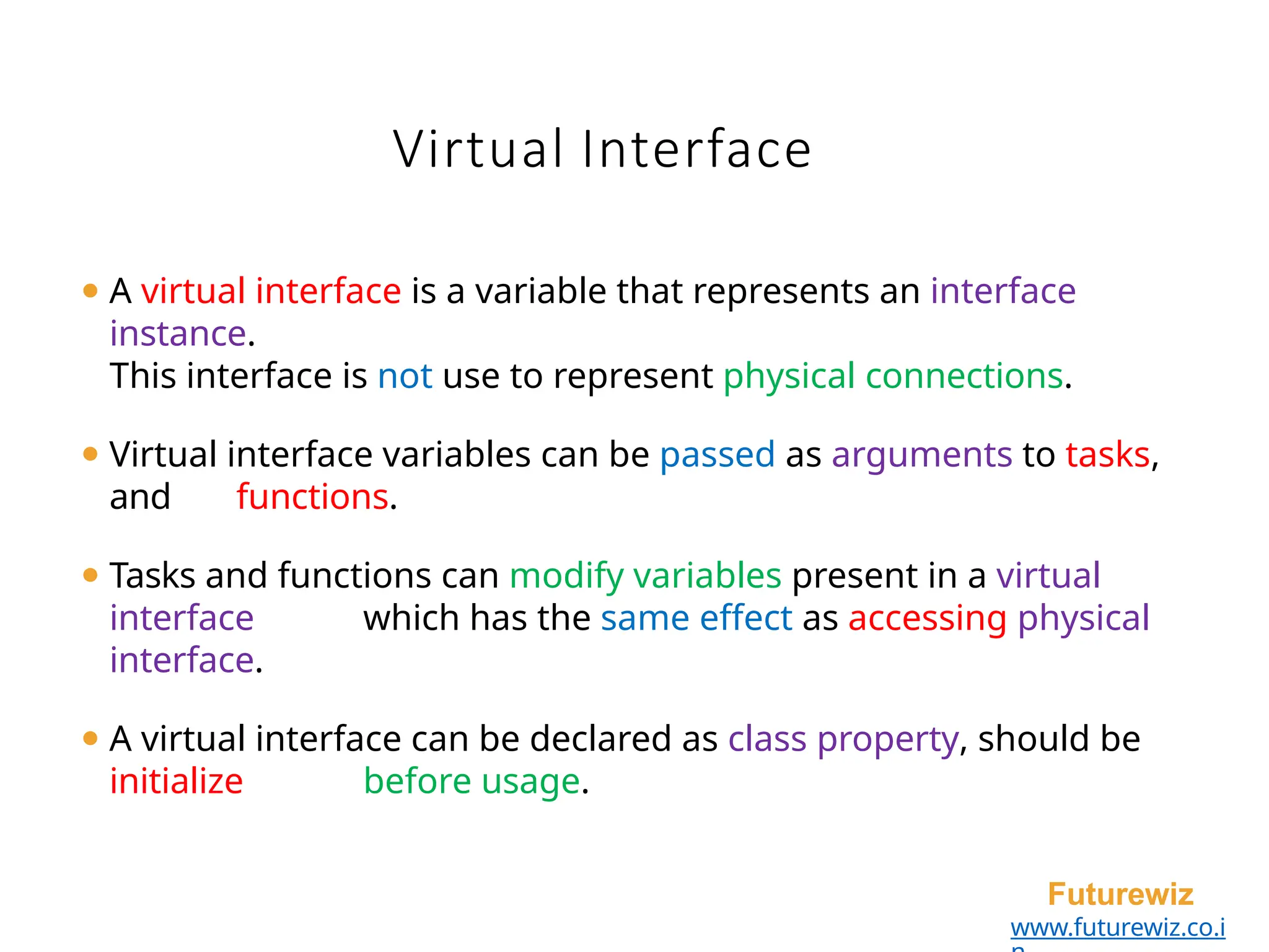 Virtual Interface
Futurewiz
www.futurewiz.co.i
⚫ A virtual interface is a variable that represents an interface
instance.
This interface is not use to represent physical connections.
⚫ Virtual interface variables can be passed as arguments to tasks,
and functions.
⚫ Tasks and functions can modify variables present in a virtual
interface which has the same effect as accessing physical
interface.
⚫ A virtual interface can be declared as class property, should be
initialize before usage.
 