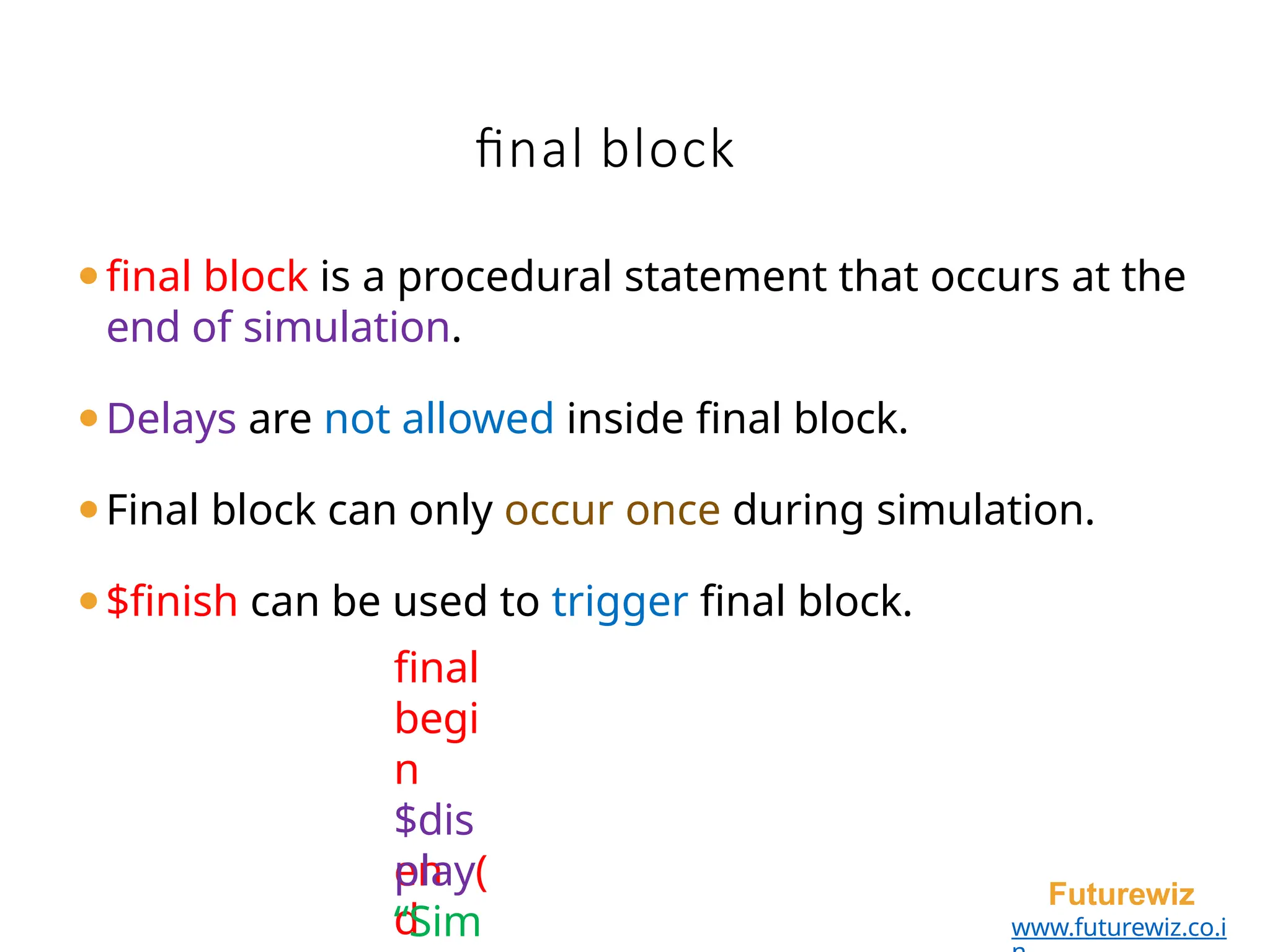 final block
en
d
Futurewiz
www.futurewiz.co.i
⚫final block is a procedural statement that occurs at the
end of simulation.
⚫Delays are not allowed inside final block.
⚫Final block can only occur once during simulation.
⚫$finish can be used to trigger final block.
final
begi
n
$dis
play(
“Sim
 