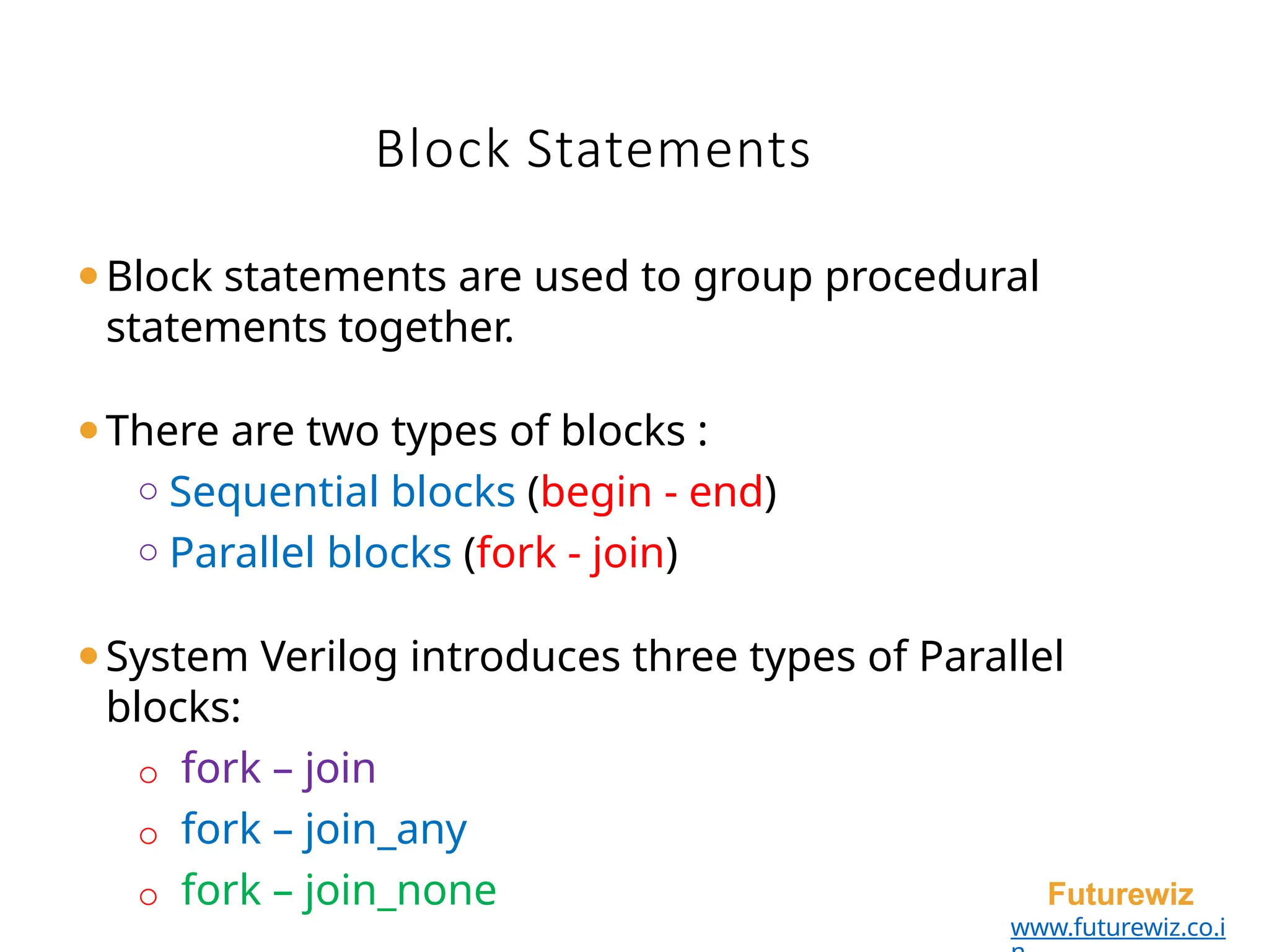 Block Statements
Futurewiz
www.futurewiz.co.i
⚫Block statements are used to group procedural
statements together.
⚫There are two types of blocks :
o Sequential blocks (begin - end)
o Parallel blocks (fork - join)
⚫System Verilog introduces three types of Parallel
blocks:
o fork – join
o fork – join_any
o fork – join_none
 