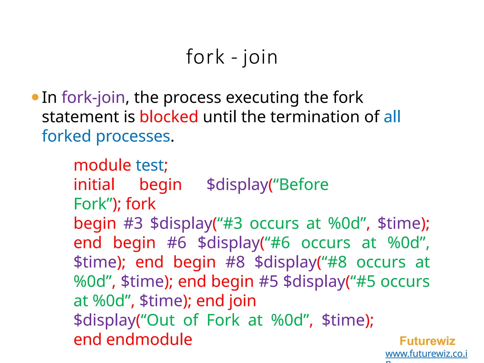 fork - join
Futurewiz
www.futurewiz.co.i
⚫In fork-join, the process executing the fork
statement is blocked until the termination of all
forked processes.
module test;
initial begin $display(“Before
Fork”); fork
begin #3 $display(“#3 occurs at %0d”, $time);
end begin #6 $display(“#6 occurs at %0d”,
$time); end begin #8 $display(“#8 occurs at
%0d”, $time); end begin #5 $display(“#5 occurs
at %0d”, $time); end join
$display(“Out of Fork at %0d”, $time);
end endmodule
 