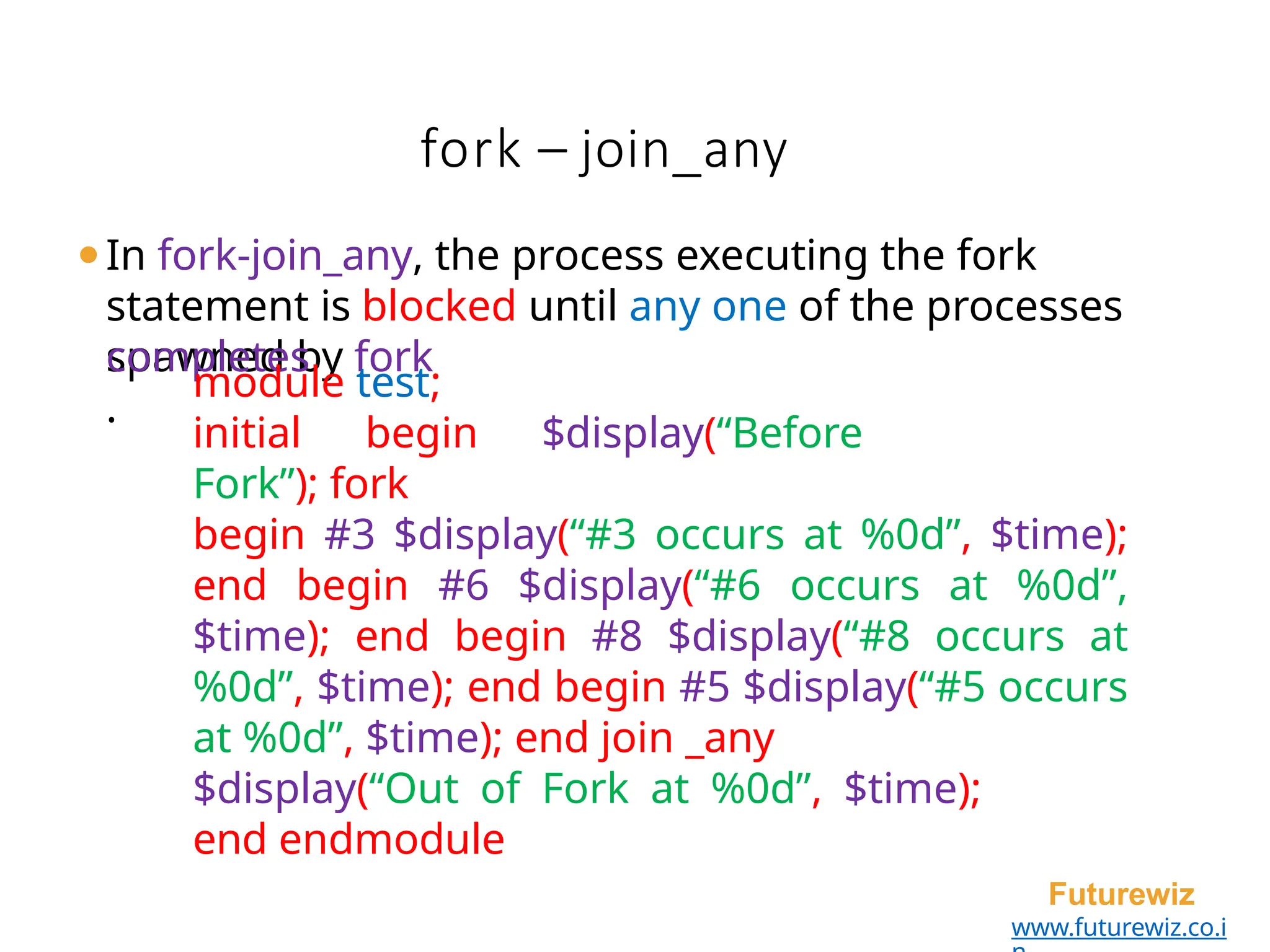 fork – join_any
Futurewiz
www.futurewiz.co.i
⚫In fork-join_any, the process executing the fork
statement is blocked until any one of the processes
spawned by fork
completes
.
module test;
initial begin $display(“Before
Fork”); fork
begin #3 $display(“#3 occurs at %0d”, $time);
end begin #6 $display(“#6 occurs at %0d”,
$time); end begin #8 $display(“#8 occurs at
%0d”, $time); end begin #5 $display(“#5 occurs
at %0d”, $time); end join _any
$display(“Out of Fork at %0d”, $time);
end endmodule
 