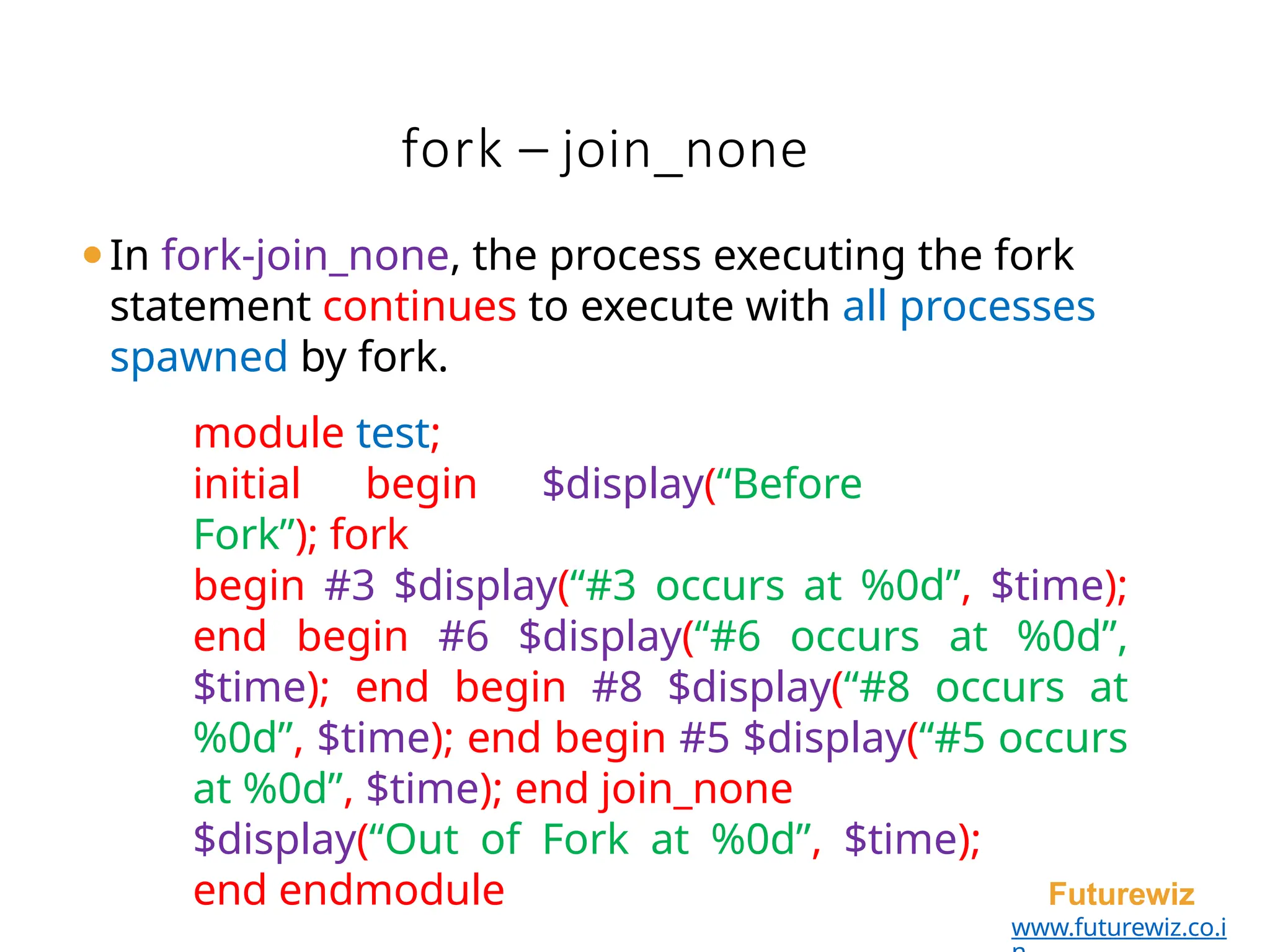 fork – join_none
Futurewiz
www.futurewiz.co.i
⚫In fork-join_none, the process executing the fork
statement continues to execute with all processes
spawned by fork.
module test;
initial begin $display(“Before
Fork”); fork
begin #3 $display(“#3 occurs at %0d”, $time);
end begin #6 $display(“#6 occurs at %0d”,
$time); end begin #8 $display(“#8 occurs at
%0d”, $time); end begin #5 $display(“#5 occurs
at %0d”, $time); end join_none
$display(“Out of Fork at %0d”, $time);
end endmodule
 