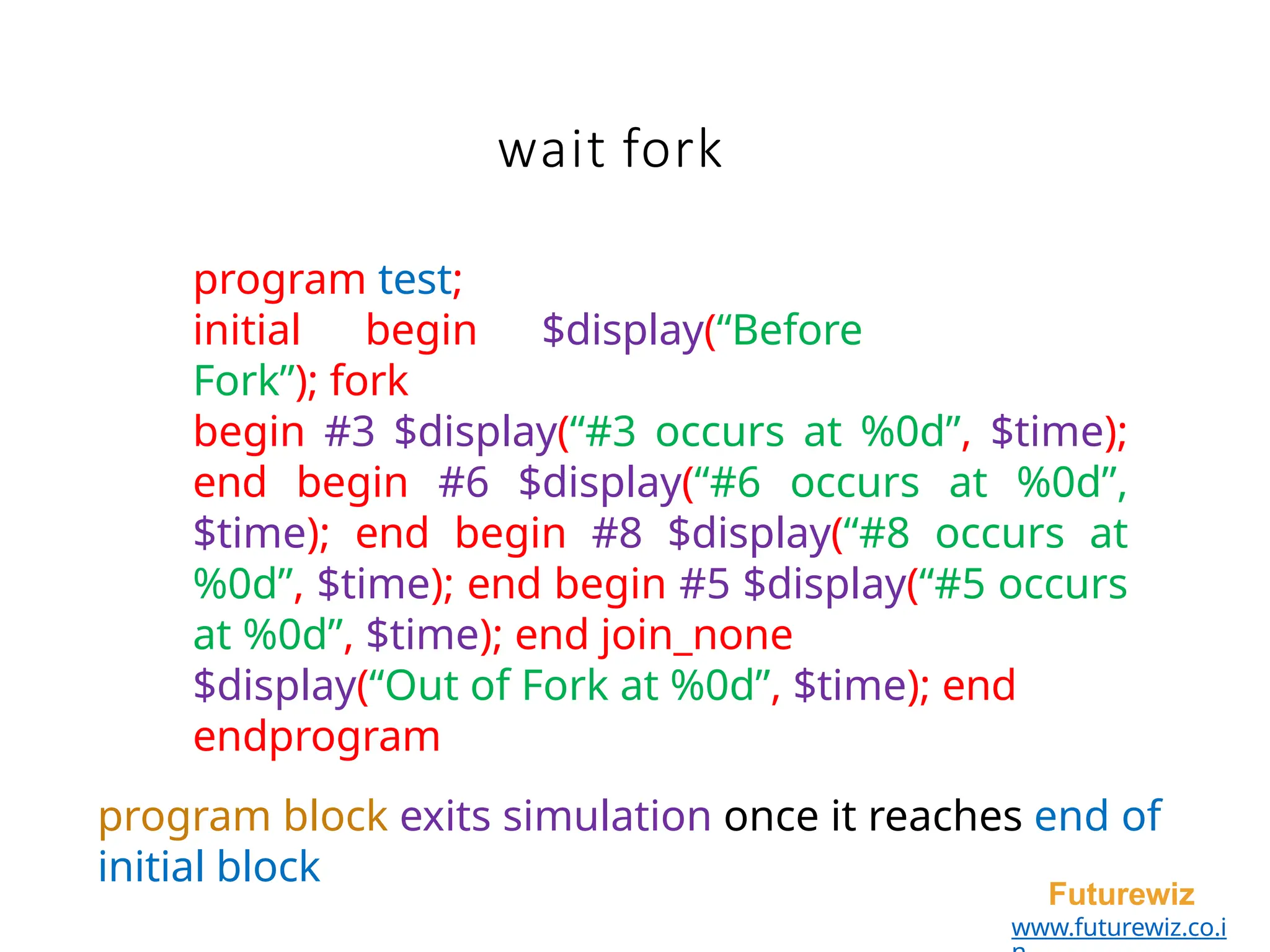 wait fork
Futurewiz
www.futurewiz.co.i
program test;
initial begin $display(“Before
Fork”); fork
begin #3 $display(“#3 occurs at %0d”, $time);
end begin #6 $display(“#6 occurs at %0d”,
$time); end begin #8 $display(“#8 occurs at
%0d”, $time); end begin #5 $display(“#5 occurs
at %0d”, $time); end join_none
$display(“Out of Fork at %0d”, $time); end
endprogram
program block exits simulation once it reaches end of
initial block
 