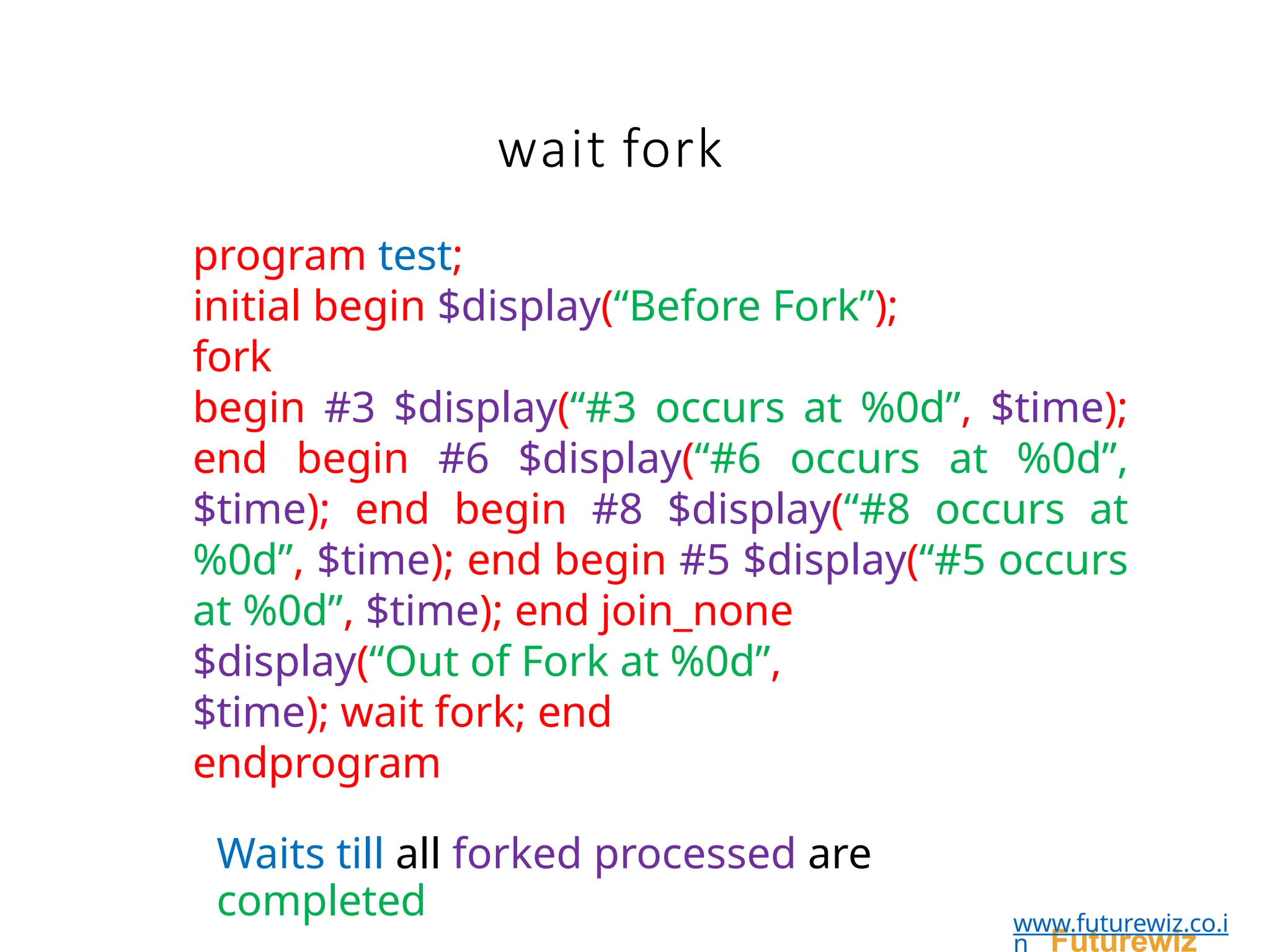 program test;
initial begin $display(“Before Fork”);
fork
begin #3 $display(“#3 occurs at %0d”, $time);
end begin #6 $display(“#6 occurs at %0d”,
$time); end begin #8 $display(“#8 occurs at
%0d”, $time); end begin #5 $display(“#5 occurs
at %0d”, $time); end join_none
$display(“Out of Fork at %0d”,
$time); wait fork; end
endprogram
Waits till all forked processed are
completed
Futurewiz
www.futurewiz.co.i
n
wait fork
 