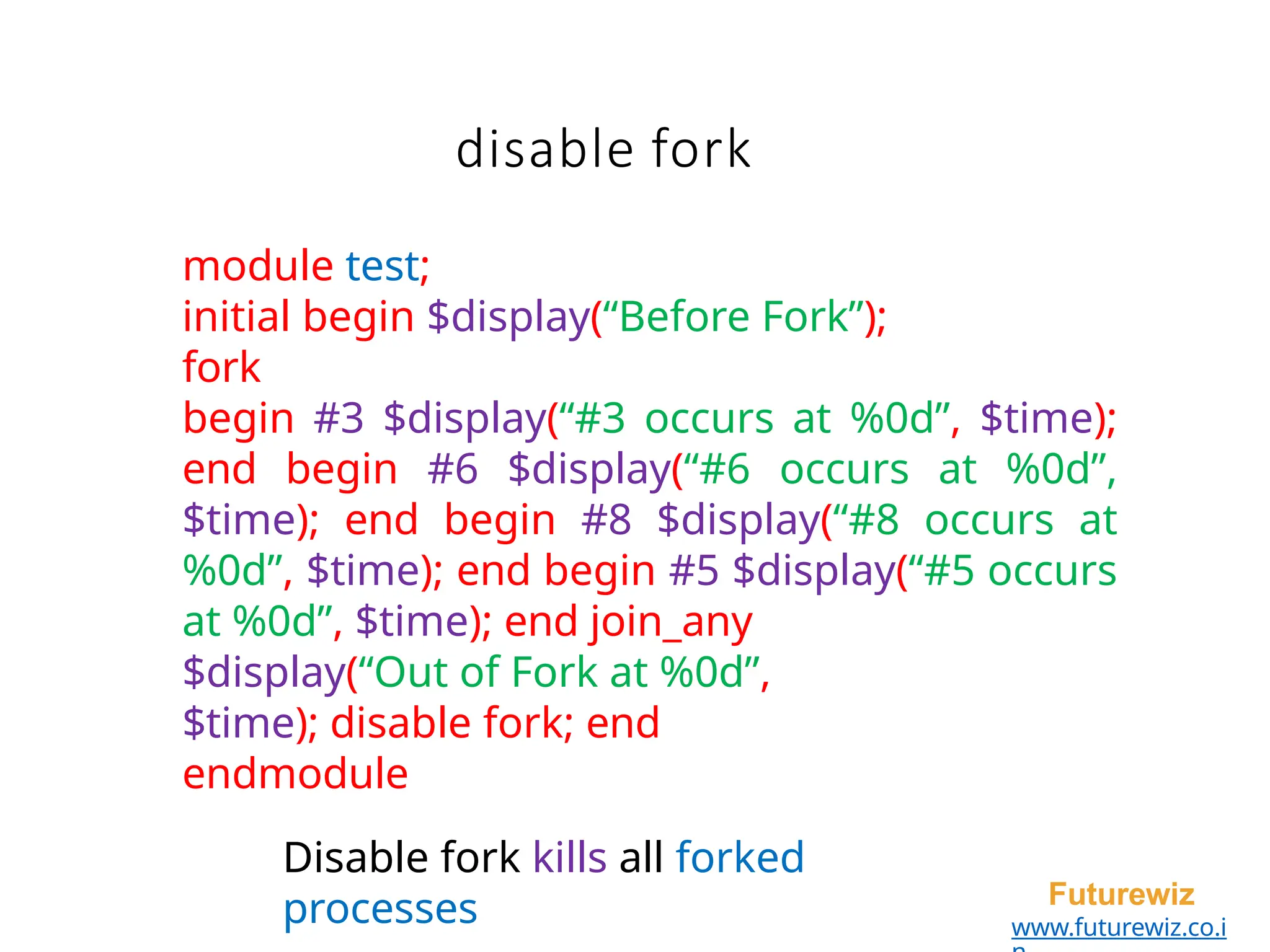 disable fork
Futurewiz
www.futurewiz.co.i
module test;
initial begin $display(“Before Fork”);
fork
begin #3 $display(“#3 occurs at %0d”, $time);
end begin #6 $display(“#6 occurs at %0d”,
$time); end begin #8 $display(“#8 occurs at
%0d”, $time); end begin #5 $display(“#5 occurs
at %0d”, $time); end join_any
$display(“Out of Fork at %0d”,
$time); disable fork; end
endmodule
Disable fork kills all forked
processes
 