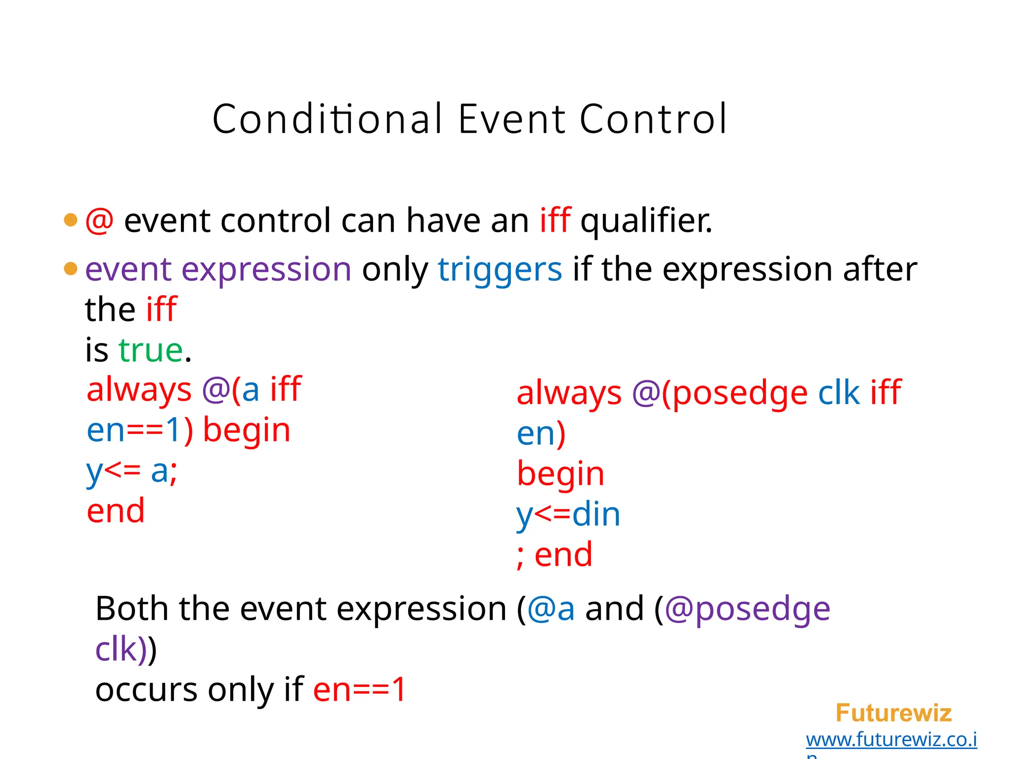 Conditional Event Control
Futurewiz
www.futurewiz.co.i
⚫@ event control can have an iff qualifier.
⚫event expression only triggers if the expression after
the iff
is true.
always @(a iff
en==1) begin
y<= a;
end
always @(posedge clk iff
en)
begin
y<=din
; end
Both the event expression (@a and (@posedge
clk))
occurs only if en==1
 