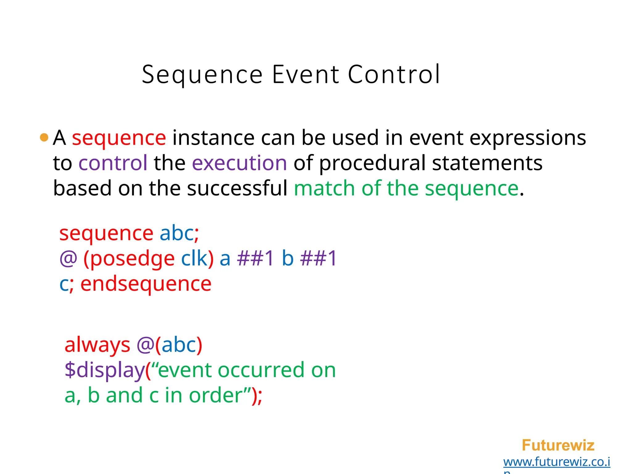 Sequence Event Control
Futurewiz
www.futurewiz.co.i
⚫A sequence instance can be used in event expressions
to control the execution of procedural statements
based on the successful match of the sequence.
sequence abc;
@ (posedge clk) a ##1 b ##1
c; endsequence
always @(abc)
$display(“event occurred on
a, b and c in order”);
 