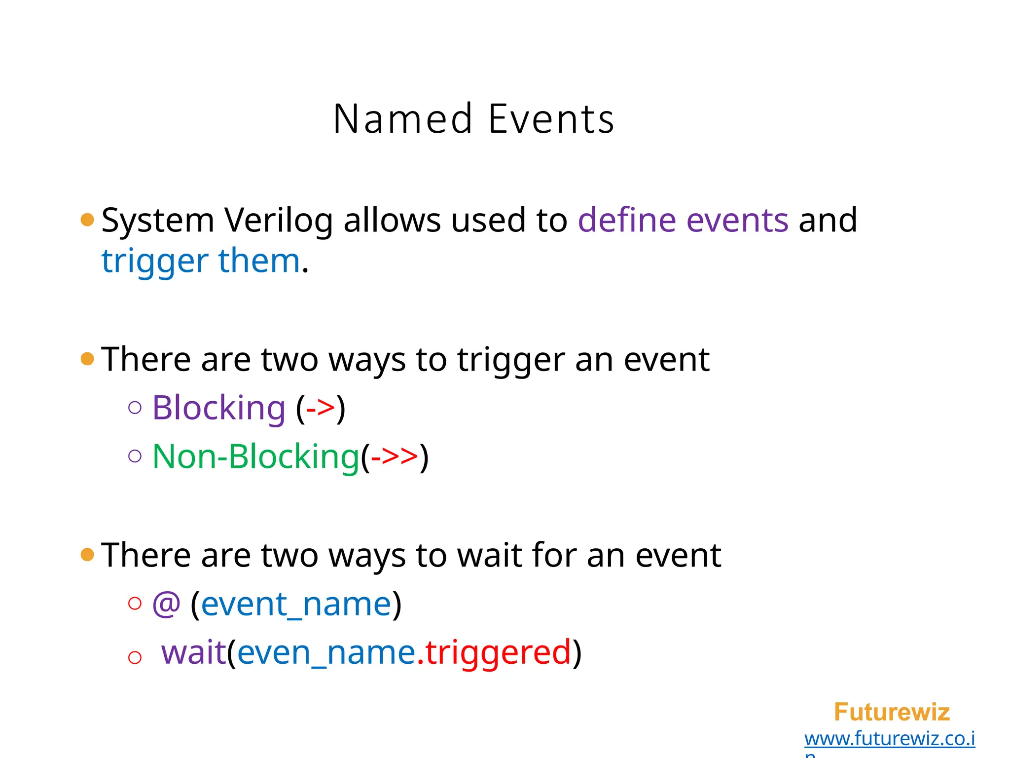 Named Events
Futurewiz
www.futurewiz.co.i
⚫System Verilog allows used to define events and
trigger them.
⚫There are two ways to trigger an event
o Blocking (->)
o Non-Blocking(->>)
⚫There are two ways to wait for an event
o @ (event_name)
o wait(even_name.triggered)
 