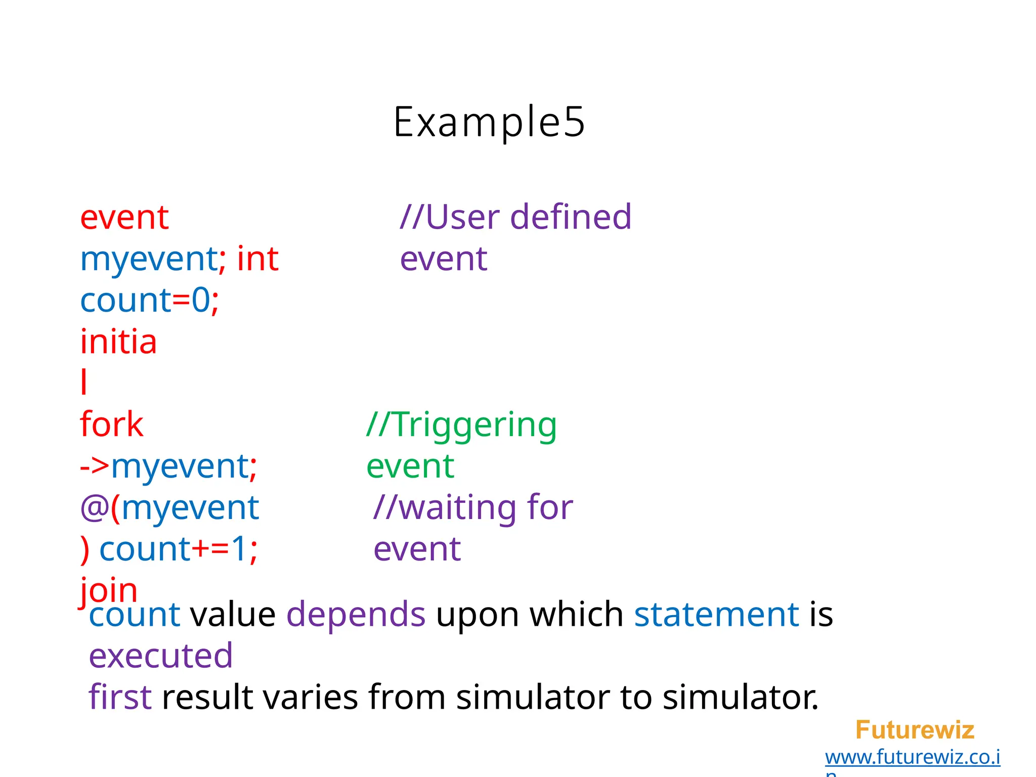 Example5
Futurewiz
www.futurewiz.co.i
event
myevent; int
count=0;
//User defined
event
initia
l
fork
->myevent;
@(myevent
) count+=1;
join
//Triggering
event
//waiting for
event
count value depends upon which statement is
executed
first result varies from simulator to simulator.
 