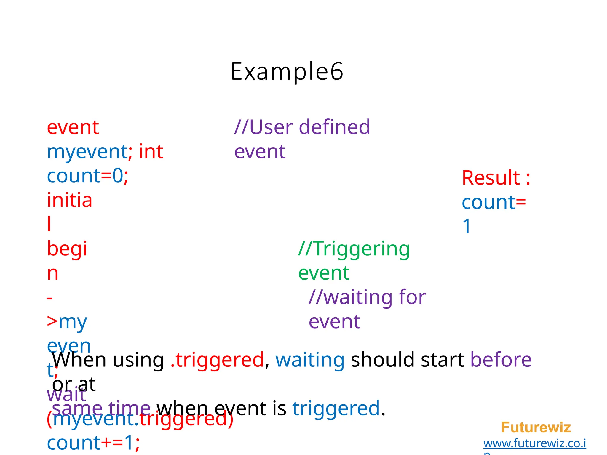Example6
Futurewiz
www.futurewiz.co.i
event
myevent; int
count=0;
//User defined
event
initia
l
begi
n
-
>my
even
t;
wait
(myevent.triggered)
count+=1;
//Triggering
event
//waiting for
event
When using .triggered, waiting should start before
or at
same time when event is triggered.
Result :
count=
1
 