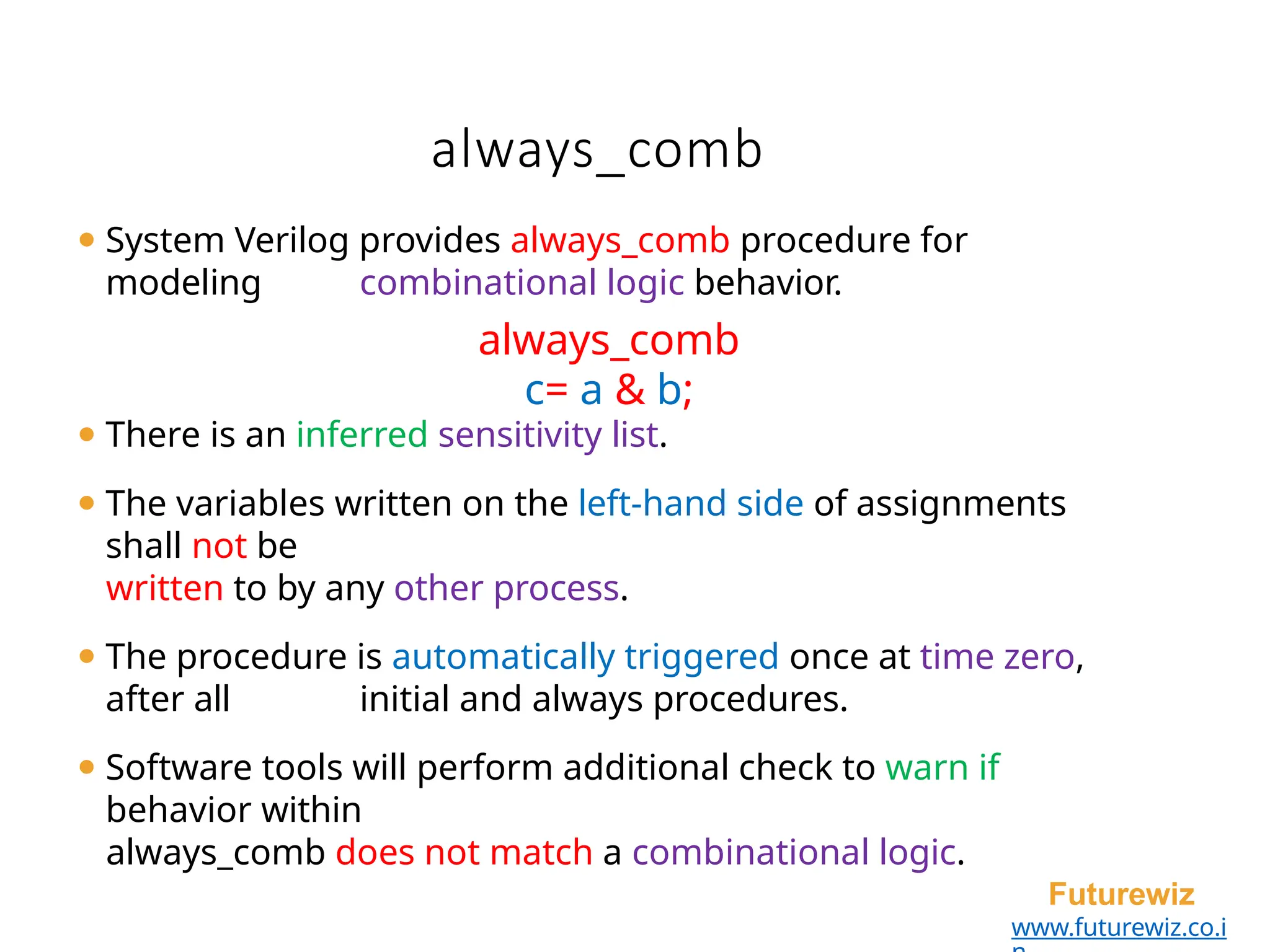 always_comb
Futurewiz
www.futurewiz.co.i
⚫ System Verilog provides always_comb procedure for
modeling combinational logic behavior.
always_comb
c= a & b;
⚫ There is an inferred sensitivity list.
⚫ The variables written on the left-hand side of assignments
shall not be
written to by any other process.
⚫ The procedure is automatically triggered once at time zero,
after all initial and always procedures.
⚫ Software tools will perform additional check to warn if
behavior within
always_comb does not match a combinational logic.
 