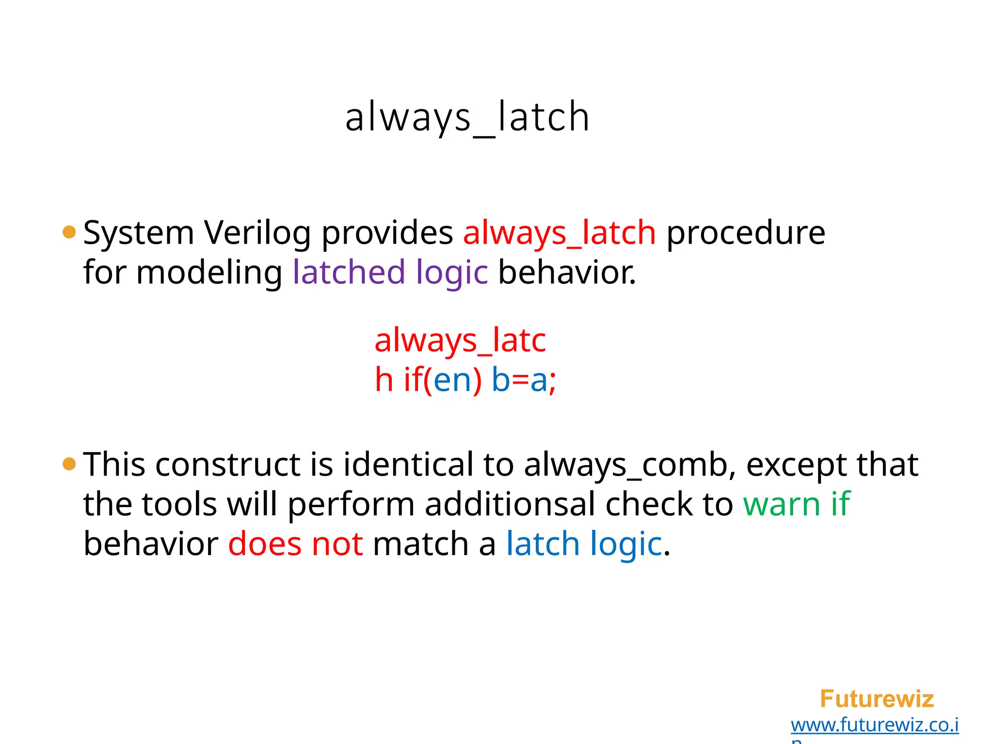 always_latch
Futurewiz
www.futurewiz.co.i
⚫System Verilog provides always_latch procedure
for modeling latched logic behavior.
always_latc
h if(en) b=a;
⚫This construct is identical to always_comb, except that
the tools will perform additionsal check to warn if
behavior does not match a latch logic.
 