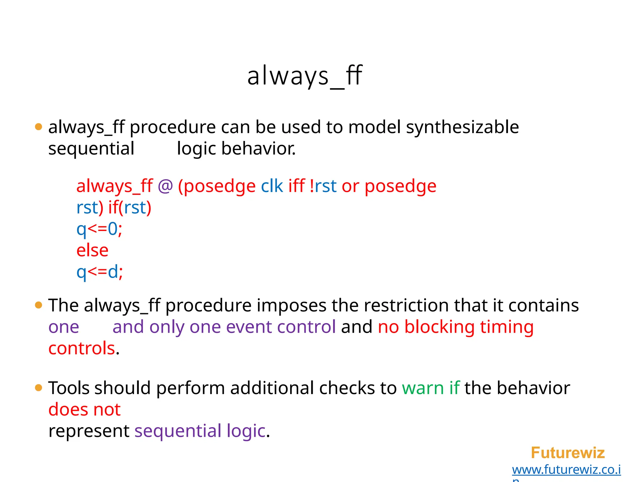 always_ff
Futurewiz
www.futurewiz.co.i
⚫ always_ff procedure can be used to model synthesizable
sequential logic behavior.
always_ff @ (posedge clk iff !rst or posedge
rst) if(rst)
q<=0;
else
q<=d;
⚫ The always_ff procedure imposes the restriction that it contains
one and only one event control and no blocking timing
controls.
⚫ Tools should perform additional checks to warn if the behavior
does not
represent sequential logic.
 