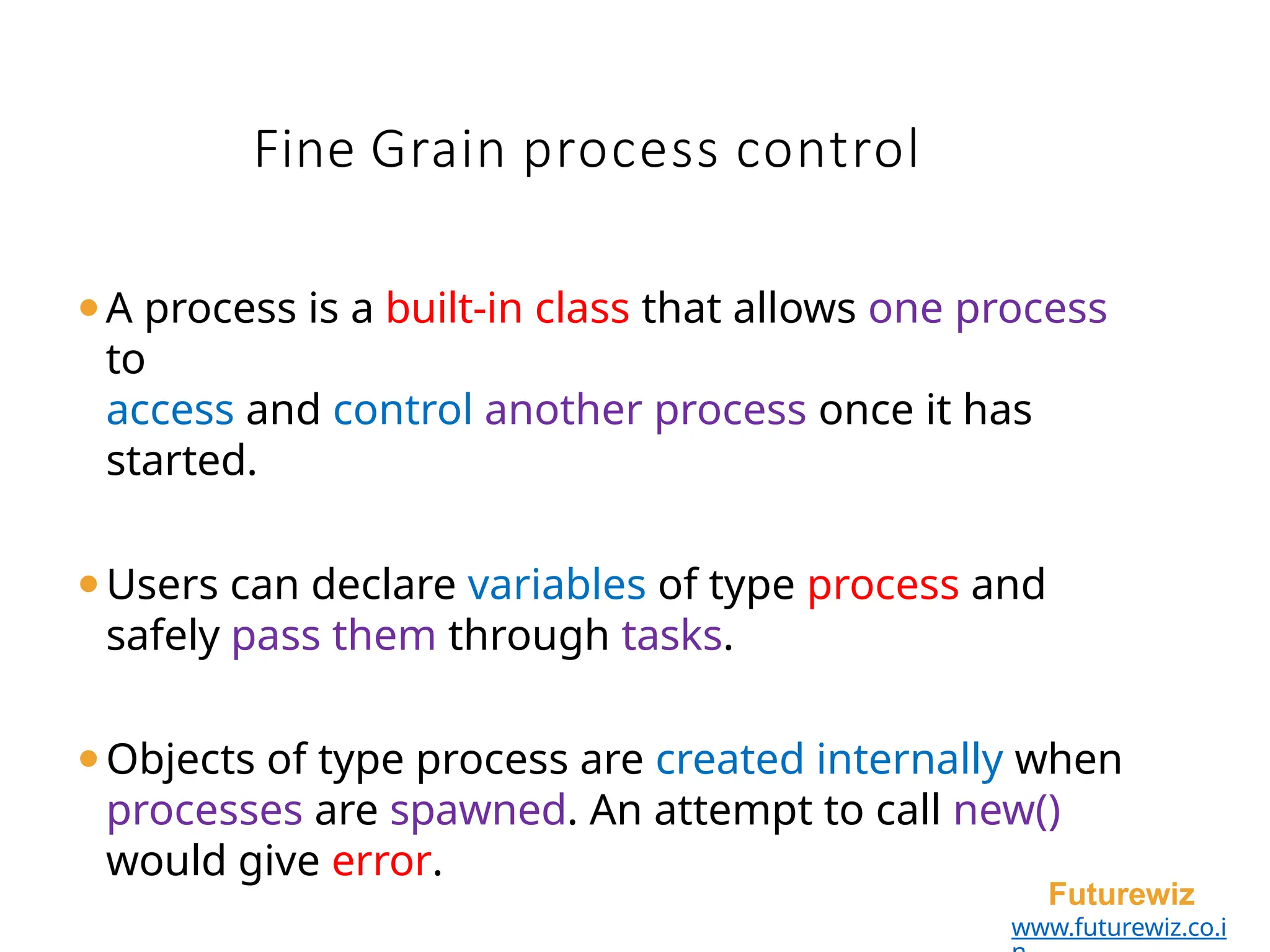 Fine Grain process control
Futurewiz
www.futurewiz.co.i
⚫A process is a built-in class that allows one process
to
access and control another process once it has
started.
⚫Users can declare variables of type process and
safely pass them through tasks.
⚫Objects of type process are created internally when
processes are spawned. An attempt to call new()
would give error.
 