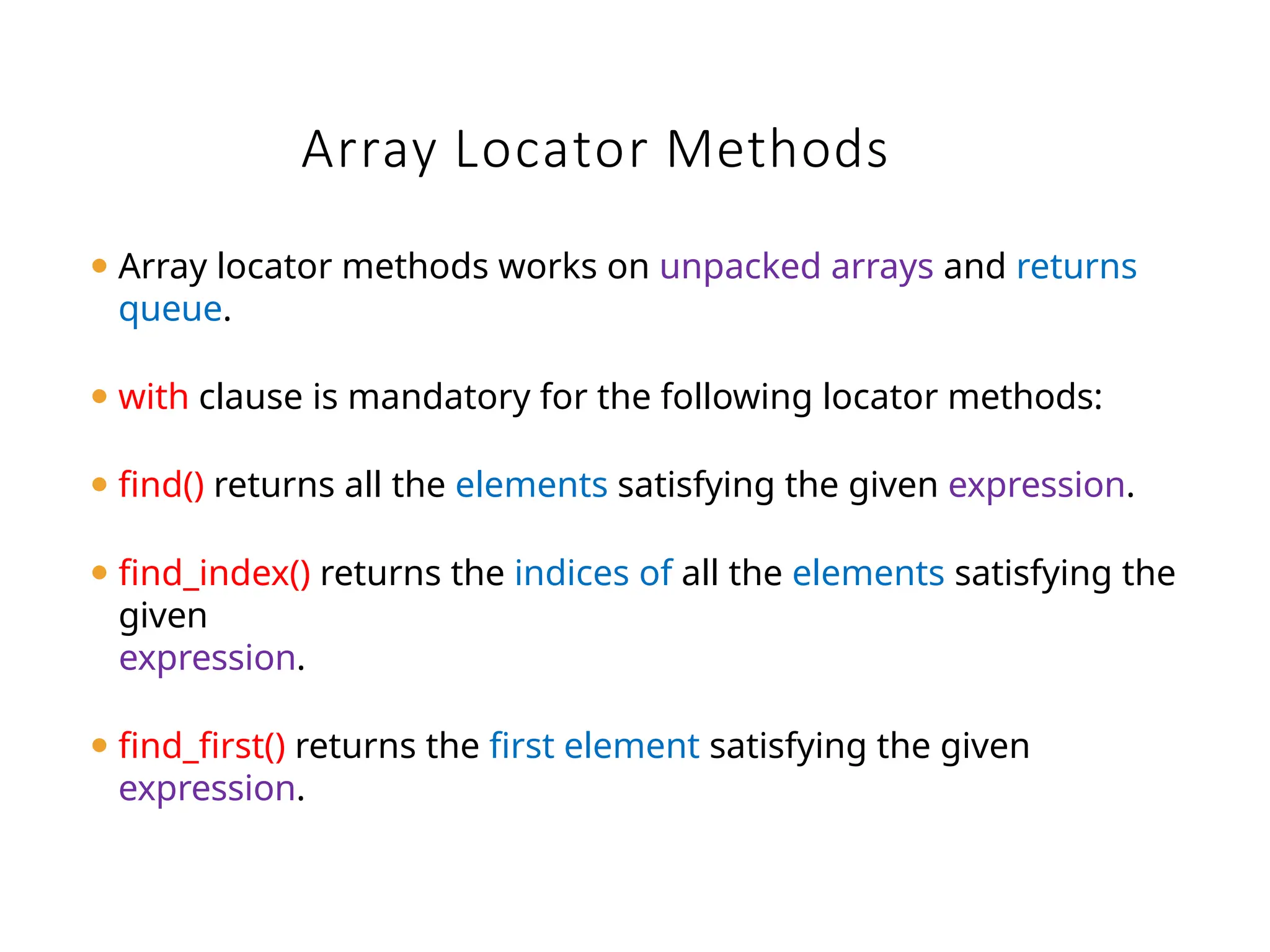 Array Locator Methods
⚫ Array locator methods works on unpacked arrays and returns
queue.
⚫ with clause is mandatory for the following locator methods:
⚫ find() returns all the elements satisfying the given expression.
⚫ find_index() returns the indices of all the elements satisfying the
given
expression.
⚫ find_first() returns the first element satisfying the given
expression.
 
