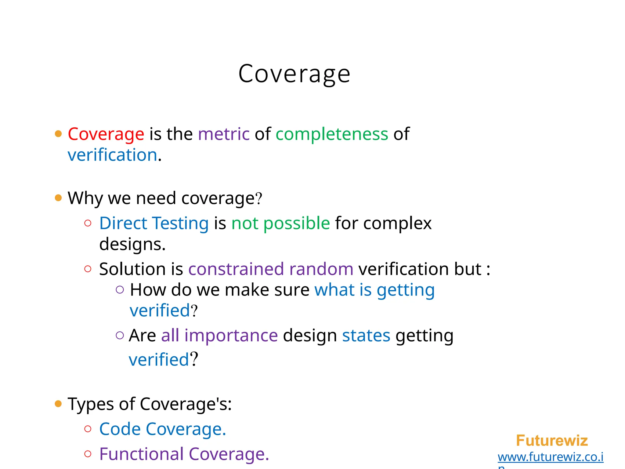 Coverage
Futurewiz
www.futurewiz.co.i
⚫ Coverage is the metric of completeness of
verification.
⚫ Why we need coverage?
o Direct Testing is not possible for complex
designs.
o Solution is constrained random verification but :
o How do we make sure what is getting
verified?
o Are all importance design states getting
verified?
⚫ Types of Coverage's:
o Code Coverage.
o Functional Coverage.
 