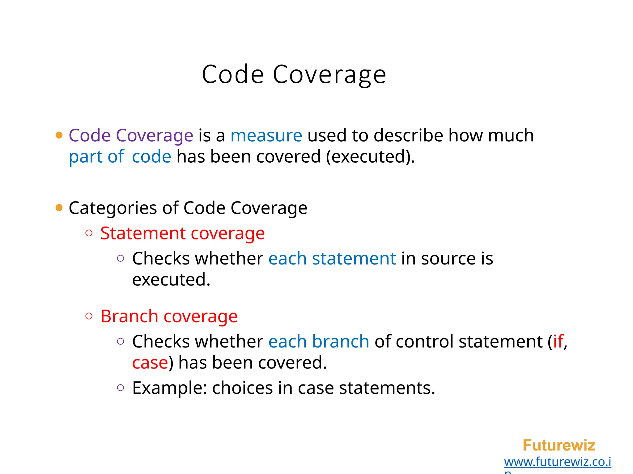 Code Coverage
Futurewiz
www.futurewiz.co.i
⚫ Code Coverage is a measure used to describe how much
part of code has been covered (executed).
⚫ Categories of Code Coverage
o Statement coverage
o Checks whether each statement in source is
executed.
o Branch coverage
o Checks whether each branch of control statement (if,
case) has been covered.
o Example: choices in case statements.
 