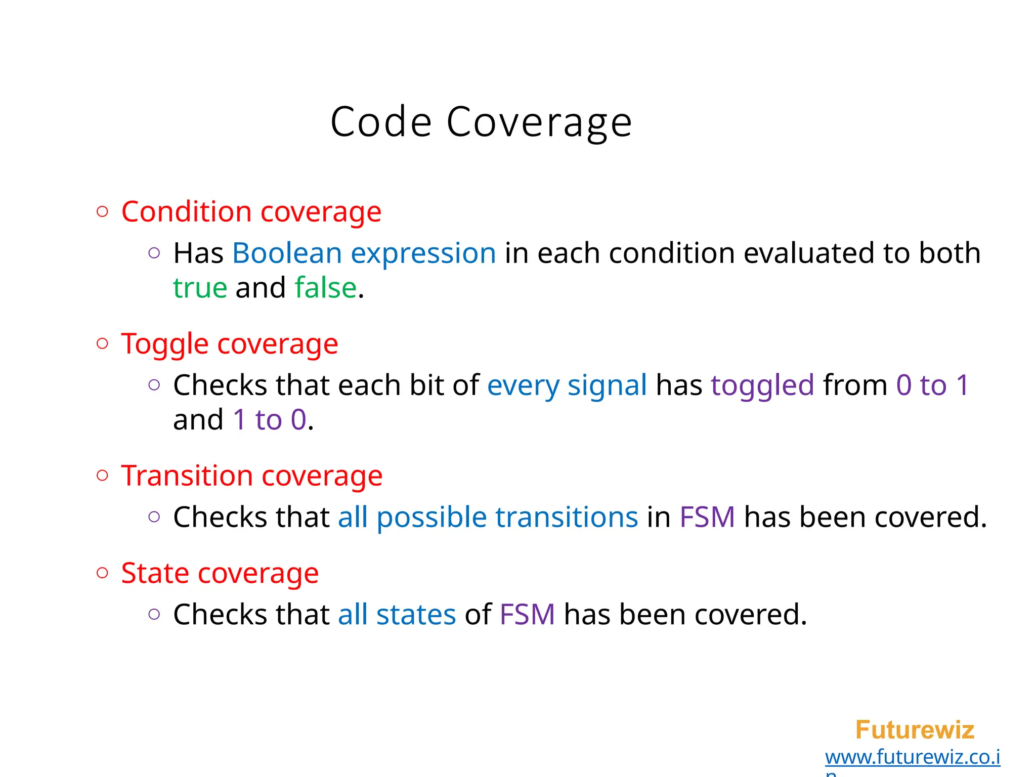 Code Coverage
Futurewiz
www.futurewiz.co.i
o Condition coverage
o Has Boolean expression in each condition evaluated to both
true and false.
o Toggle coverage
o Checks that each bit of every signal has toggled from 0 to 1
and 1 to 0.
o Transition coverage
o Checks that all possible transitions in FSM has been covered.
o State coverage
o Checks that all states of FSM has been covered.
 