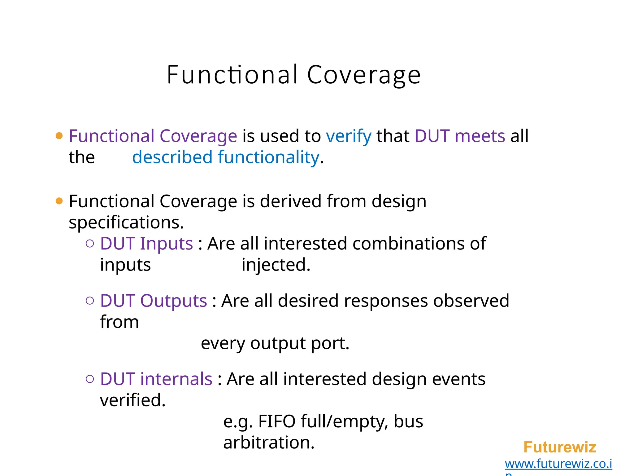 Functional Coverage
Futurewiz
www.futurewiz.co.i
⚫ Functional Coverage is used to verify that DUT meets all
the described functionality.
⚫ Functional Coverage is derived from design
specifications.
o DUT Inputs : Are all interested combinations of
inputs injected.
o DUT Outputs : Are all desired responses observed
from
every output port.
o DUT internals : Are all interested design events
verified.
e.g. FIFO full/empty, bus
arbitration.
 