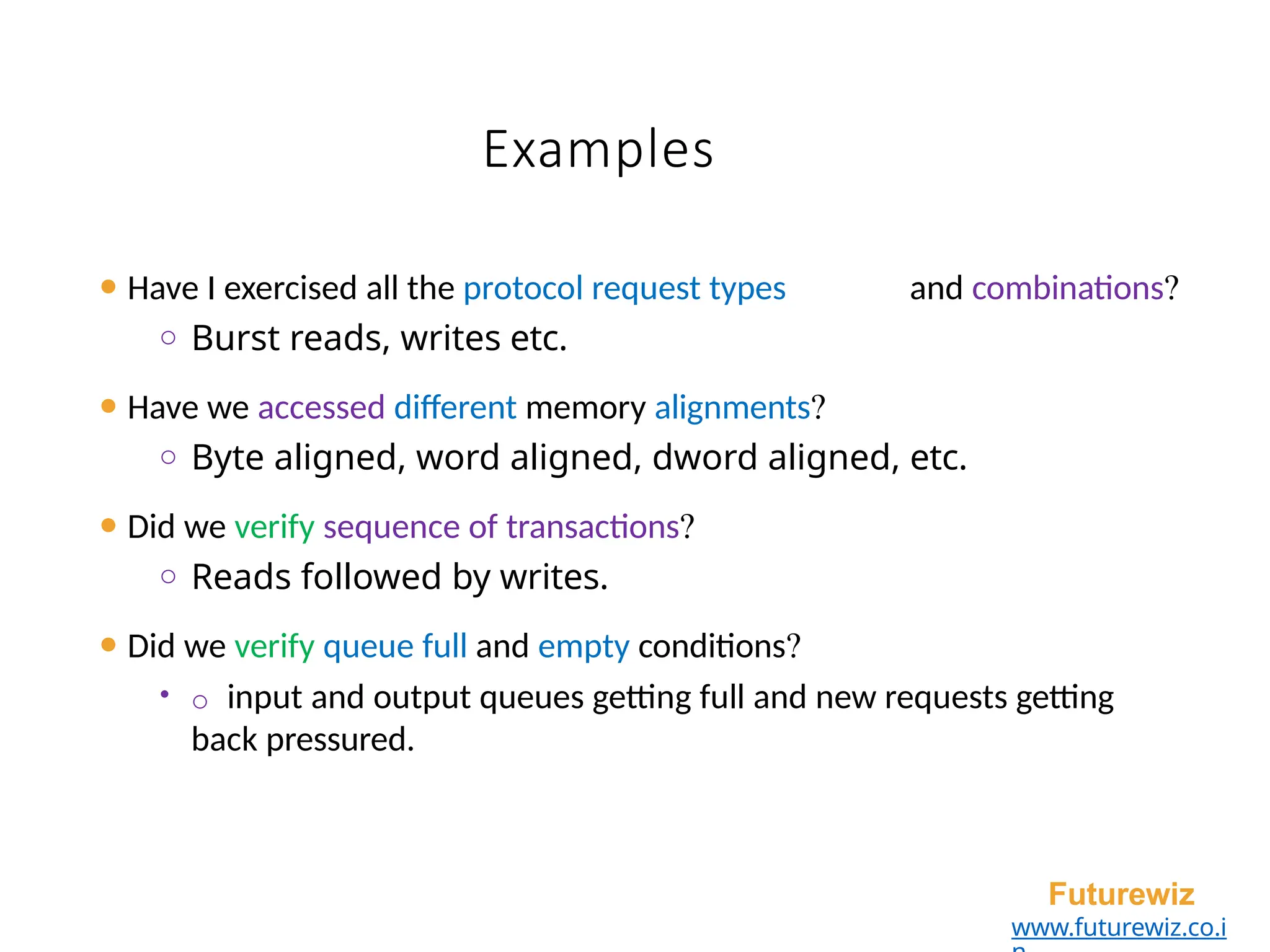 Examples
⚫ Have I exercised all the protocol request types and combinations?
o Burst reads, writes etc.
⚫ Have we accessed different memory alignments?
o Byte aligned, word aligned, dword aligned, etc.
⚫ Did we verify sequence of transactions?
o Reads followed by writes.
⚫ Did we verify queue full and empty conditions?
• o input and output queues getting full and new requests getting
back pressured.
Futurewiz
www.futurewiz.co.i
 