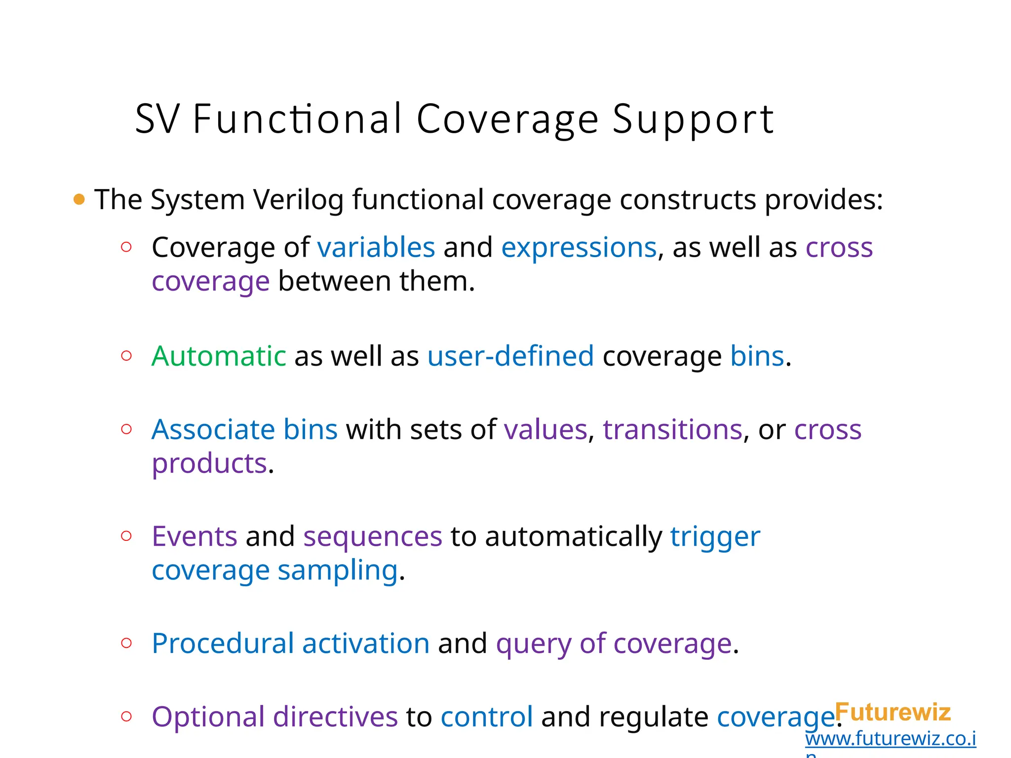 SV Functional Coverage Support
Futurewiz
www.futurewiz.co.i
⚫ The System Verilog functional coverage constructs provides:
o Coverage of variables and expressions, as well as cross
coverage between them.
o Automatic as well as user-defined coverage bins.
o Associate bins with sets of values, transitions, or cross
products.
o Events and sequences to automatically trigger
coverage sampling.
o Procedural activation and query of coverage.
o Optional directives to control and regulate coverage.
 